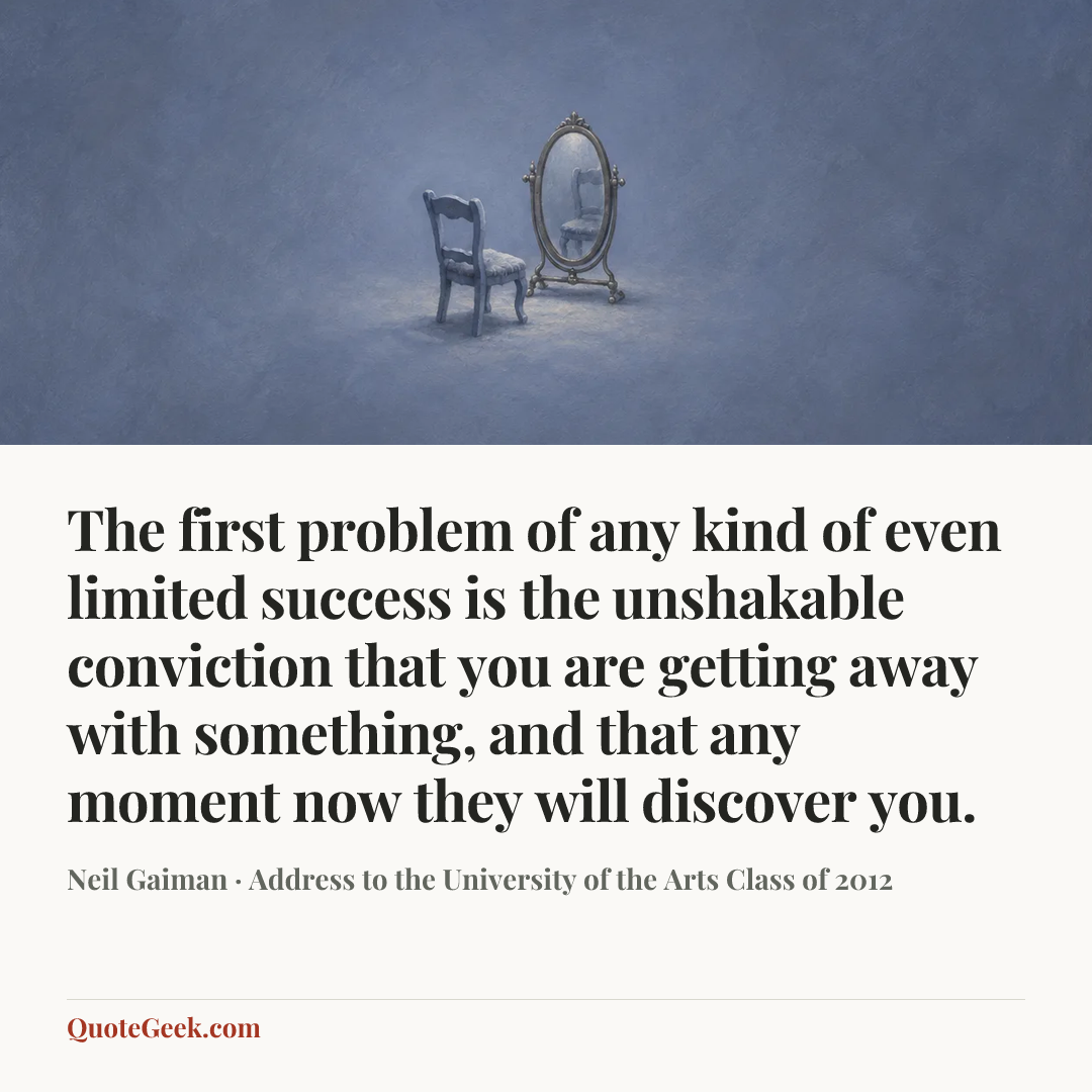“The first problem of any kind of even limited success is the unshakable conviction that you are getting away with something, and that any moment now they will discover you.” — Neil Gaiman · Address to the University of the Arts Class of 2012. Illustrated QuoteGeek card.
