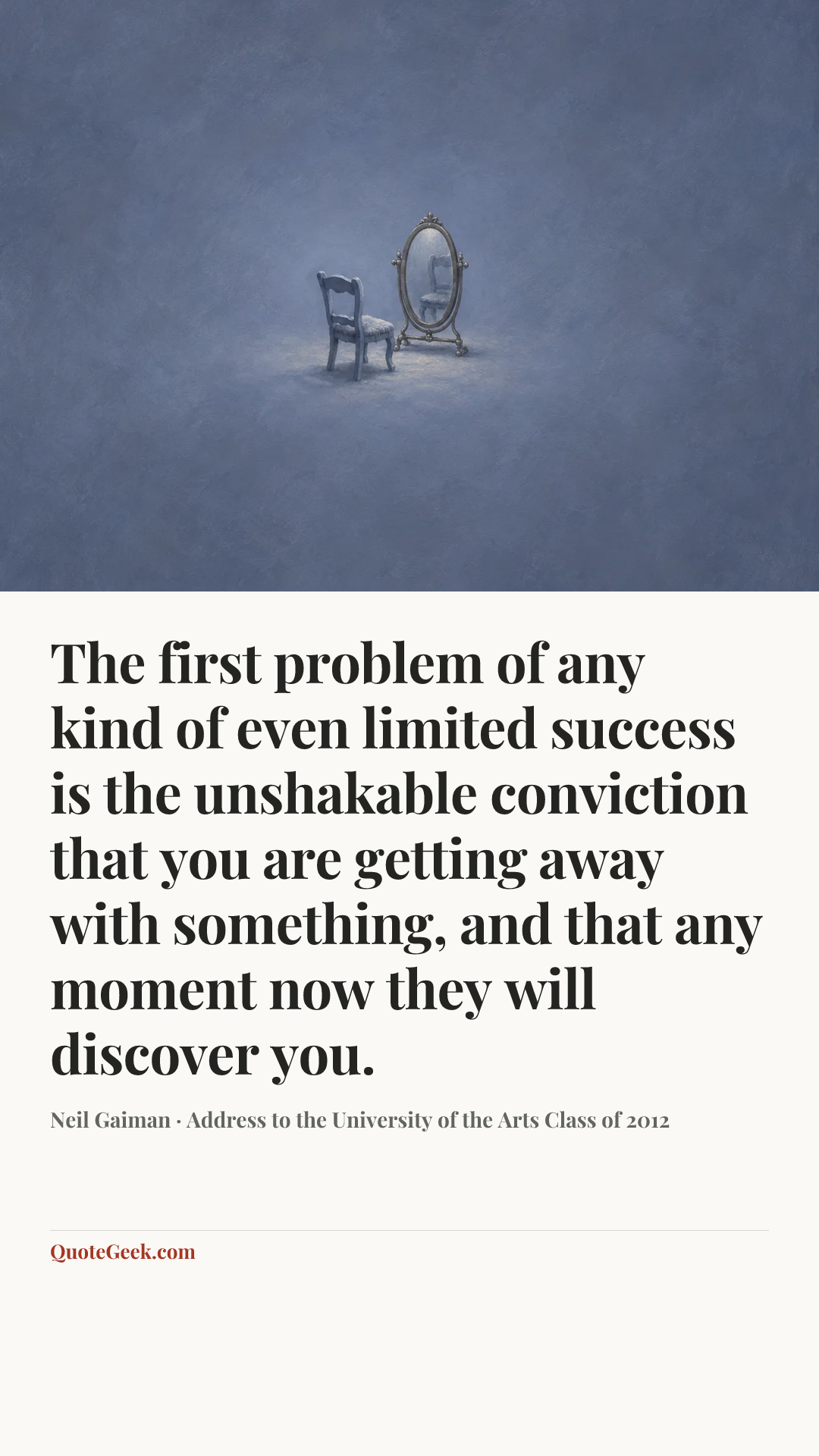 “The first problem of any kind of even limited success is the unshakable conviction that you are getting away with something, and that any moment now they will discover you.” — Neil Gaiman · Address to the University of the Arts Class of 2012. Illustrated QuoteGeek card.