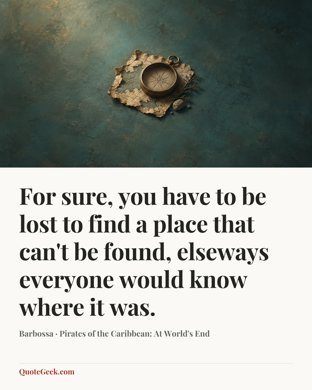 “For sure, you have to be lost to find a place that can't be found, elseways everyone would know where it was.” — Barbossa · Pirates of the Caribbean: At World's End. Illustrated QuoteGeek card.