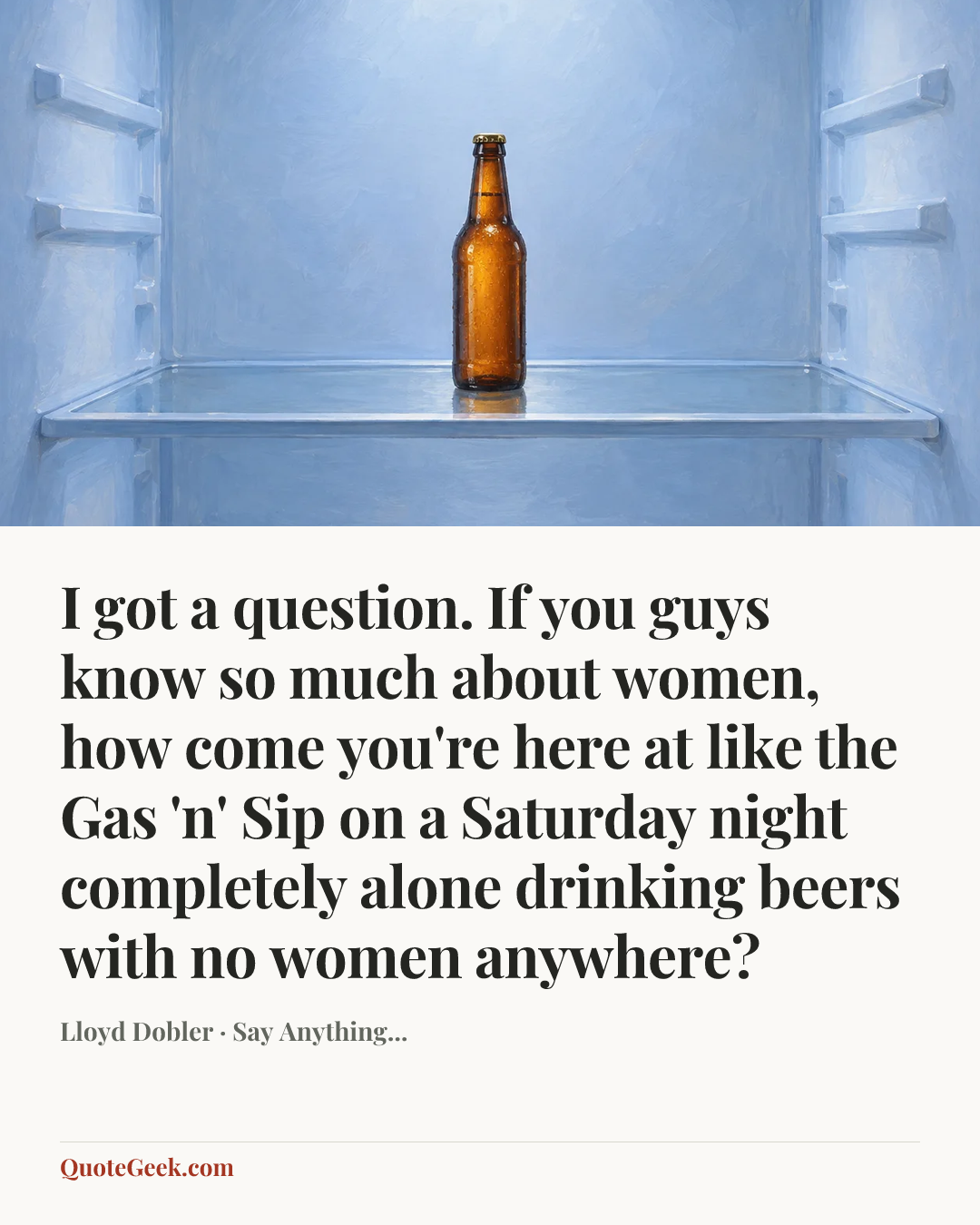 “I got a question. If you guys know so much about women, how come you're here at like the Gas 'n' Sip on a Saturday night completely alone drinking beers with no women anywhere?” — Lloyd Dobler · Say Anything.... Illustrated QuoteGeek card.