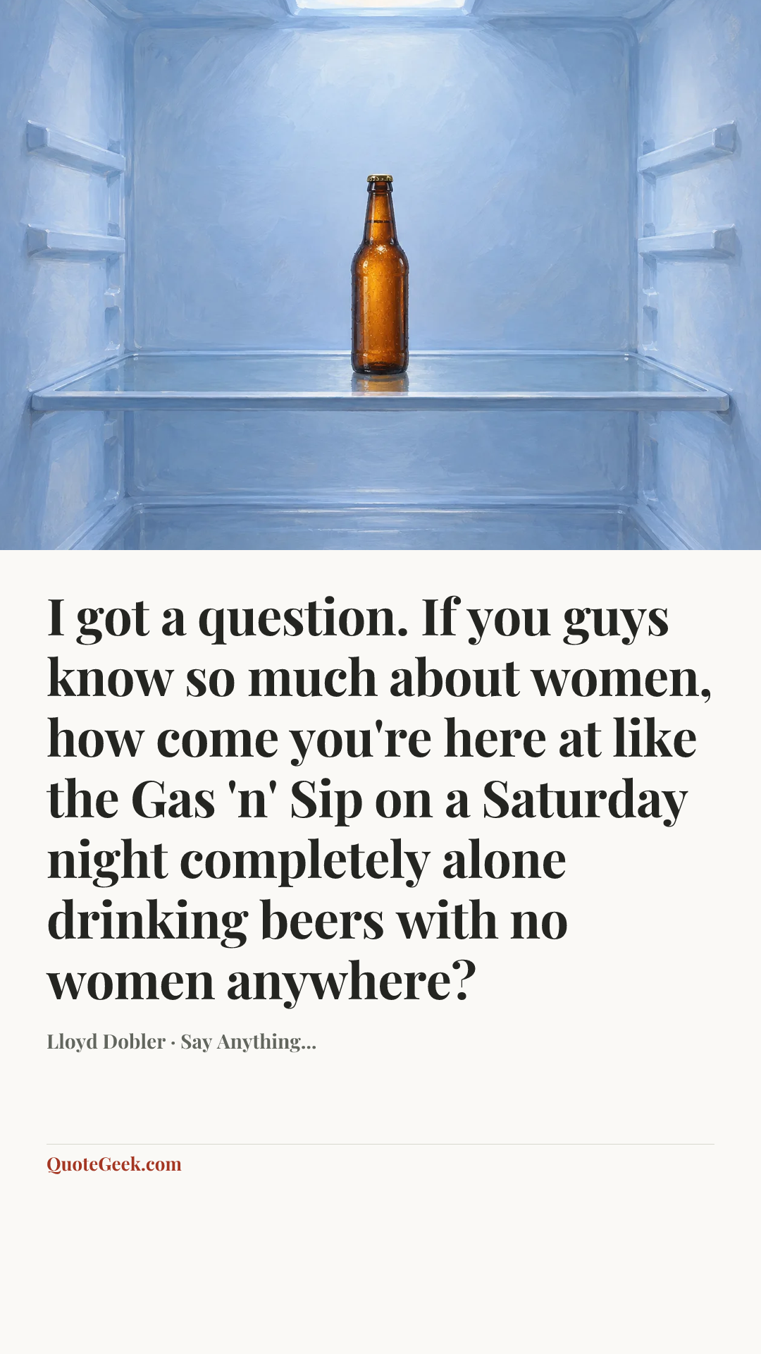 “I got a question. If you guys know so much about women, how come you're here at like the Gas 'n' Sip on a Saturday night completely alone drinking beers with no women anywhere?” — Lloyd Dobler · Say Anything.... Illustrated QuoteGeek card.