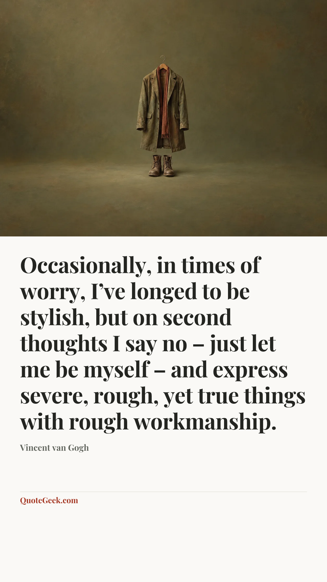 “Occasionally, in times of worry, I’ve longed to be stylish, but on second thoughts I say no – just let me be myself – and express severe, rough, yet true things with rough workmanship.” — Vincent van Gogh. Illustrated QuoteGeek card.