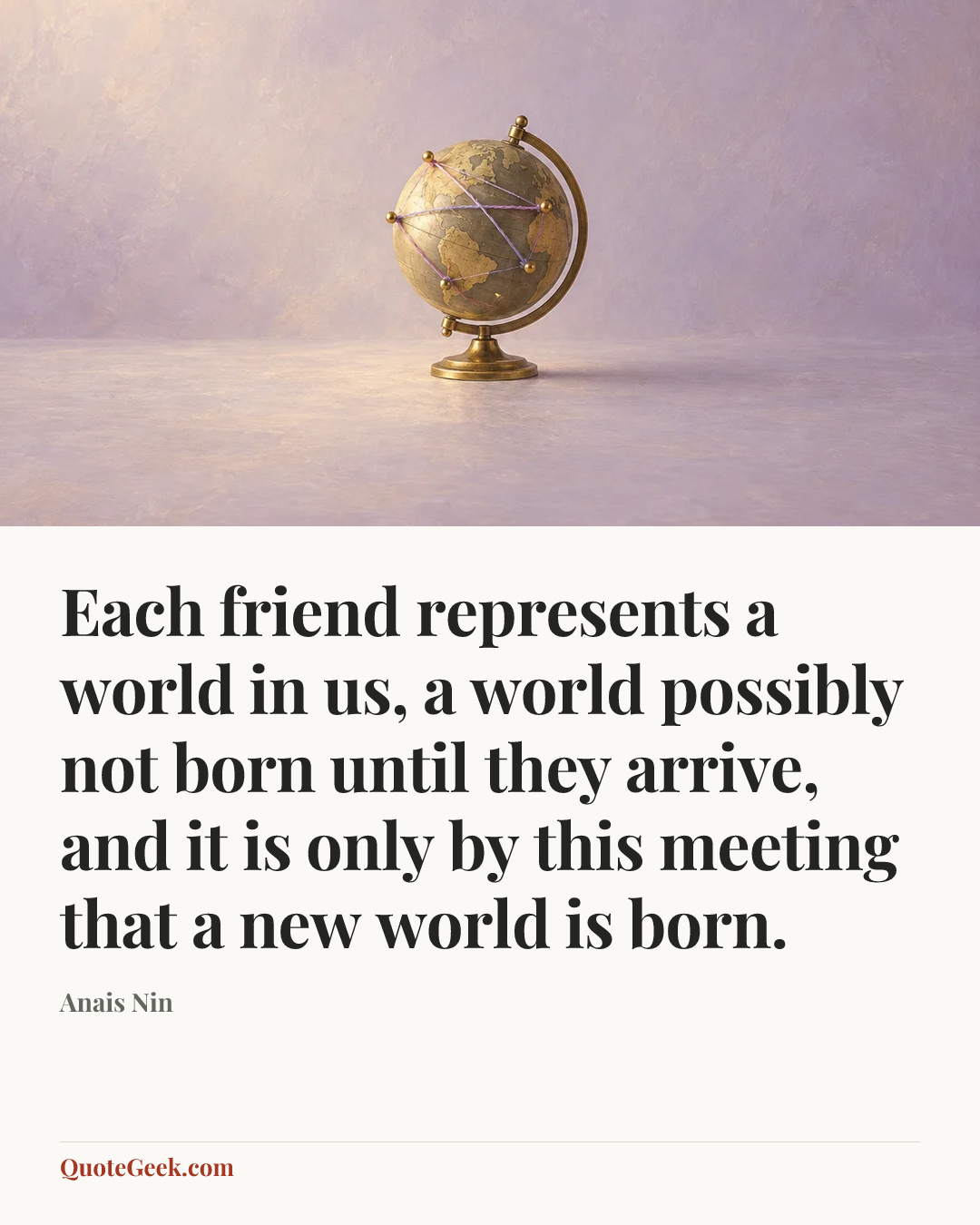 “Each friend represents a world in us, a world possibly not born until they arrive, and it is only by this meeting that a new world is born.” — Anais Nin. Illustrated QuoteGeek card.