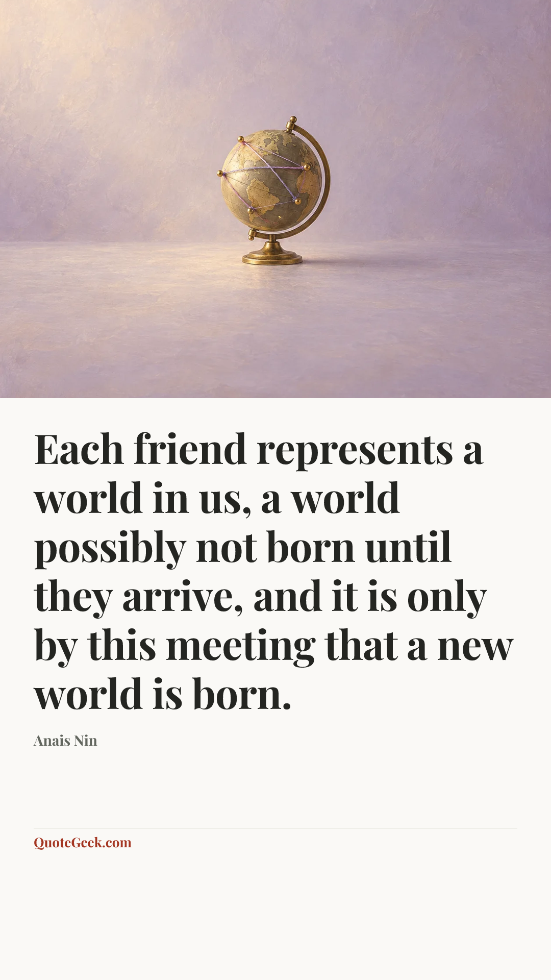 “Each friend represents a world in us, a world possibly not born until they arrive, and it is only by this meeting that a new world is born.” — Anais Nin. Illustrated QuoteGeek card.