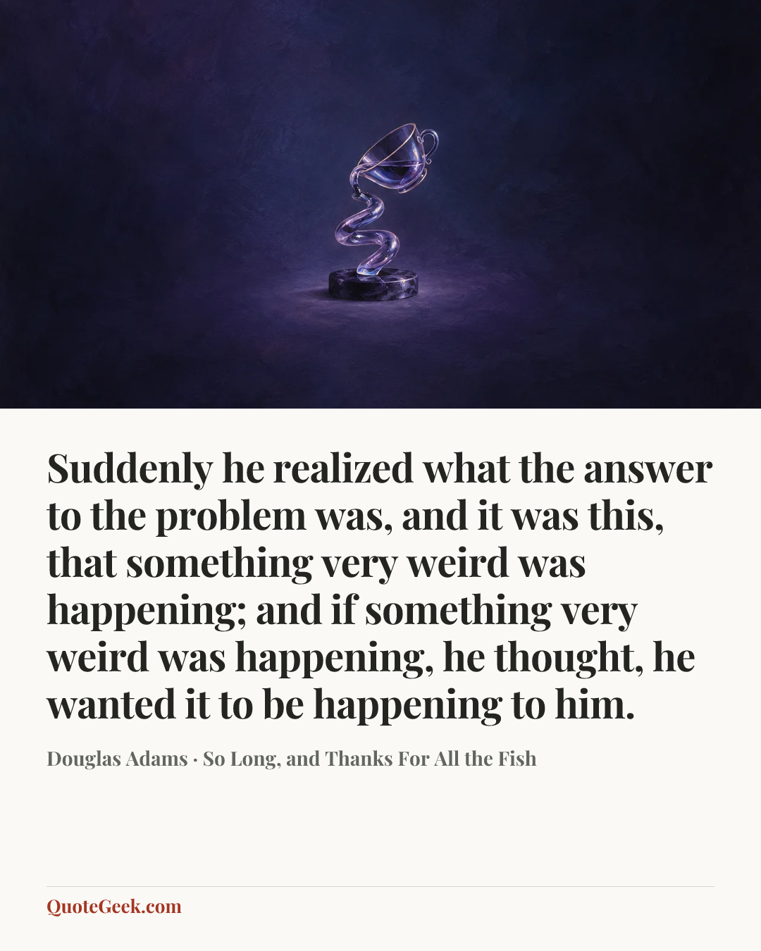 “Suddenly he realized what the answer to the problem was, and it was this, that something very weird was happening; and if something very weird was happening, he thought, he wanted it to be happening to him.” — Douglas Adams · So Long, and Thanks For All the Fish. Illustrated QuoteGeek card.
