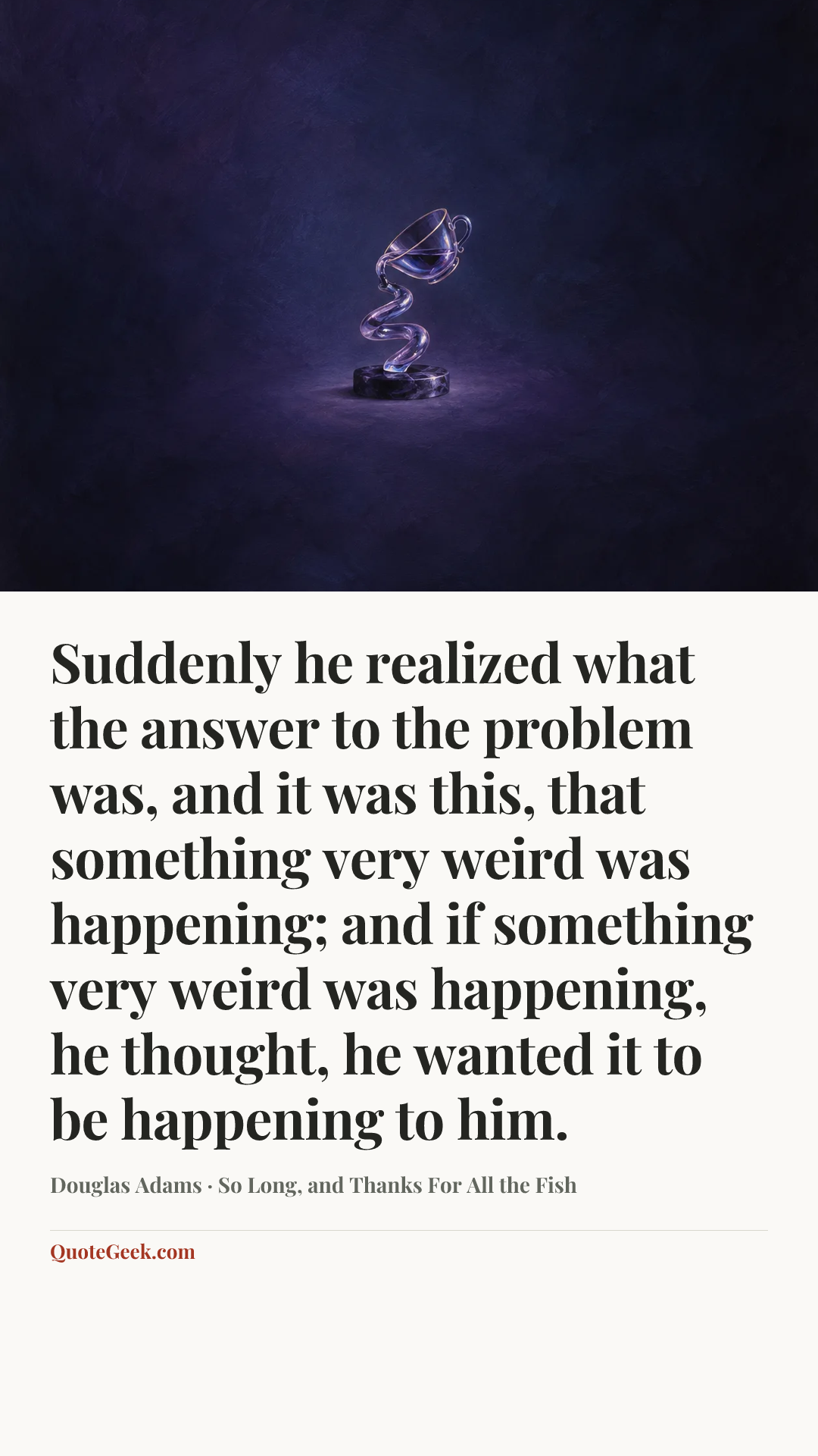 “Suddenly he realized what the answer to the problem was, and it was this, that something very weird was happening; and if something very weird was happening, he thought, he wanted it to be happening to him.” — Douglas Adams · So Long, and Thanks For All the Fish. Illustrated QuoteGeek card.