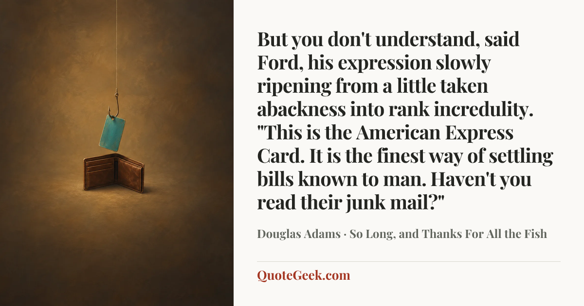 “But you don't understand, said Ford, his expression slowly ripening from a little taken abackness into rank incredulity. "This is the American Express Card. It is the finest way of settling bills known to man. Haven't you read their junk mail?"” — Douglas Adams · So Long, and Thanks For All the Fish. Illustrated QuoteGeek card.