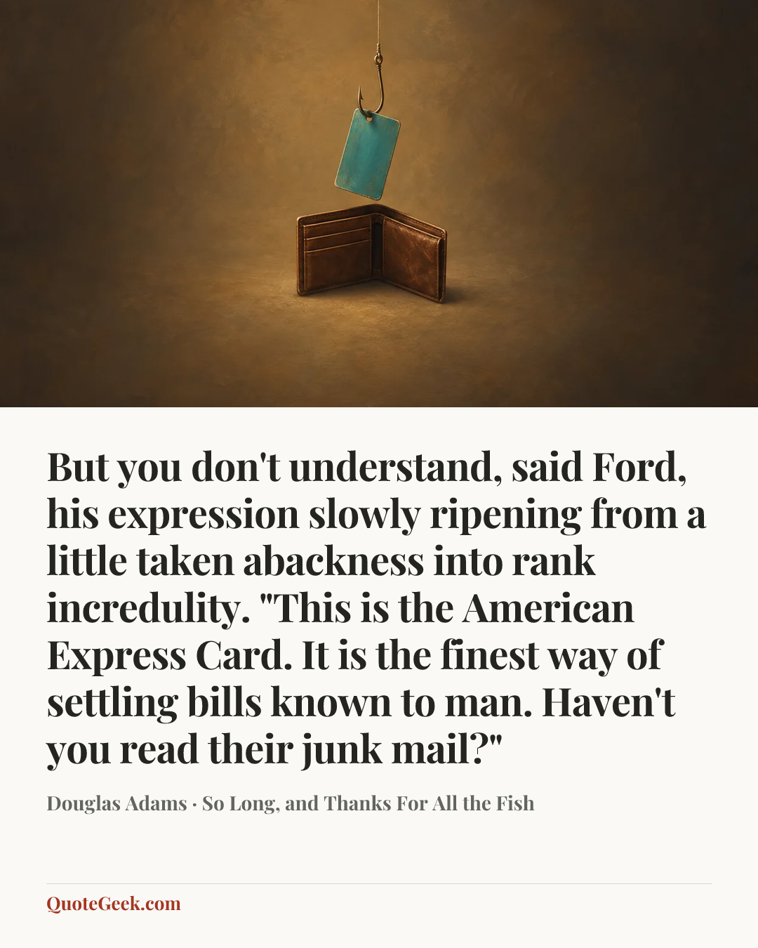 “But you don't understand, said Ford, his expression slowly ripening from a little taken abackness into rank incredulity. "This is the American Express Card. It is the finest way of settling bills known to man. Haven't you read their junk mail?"” — Douglas Adams · So Long, and Thanks For All the Fish. Illustrated QuoteGeek card.
