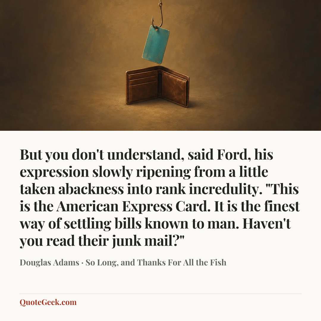 “But you don't understand, said Ford, his expression slowly ripening from a little taken abackness into rank incredulity. "This is the American Express Card. It is the finest way of settling bills known to man. Haven't you read their junk mail?"” — Douglas Adams · So Long, and Thanks For All the Fish. Illustrated QuoteGeek card.
