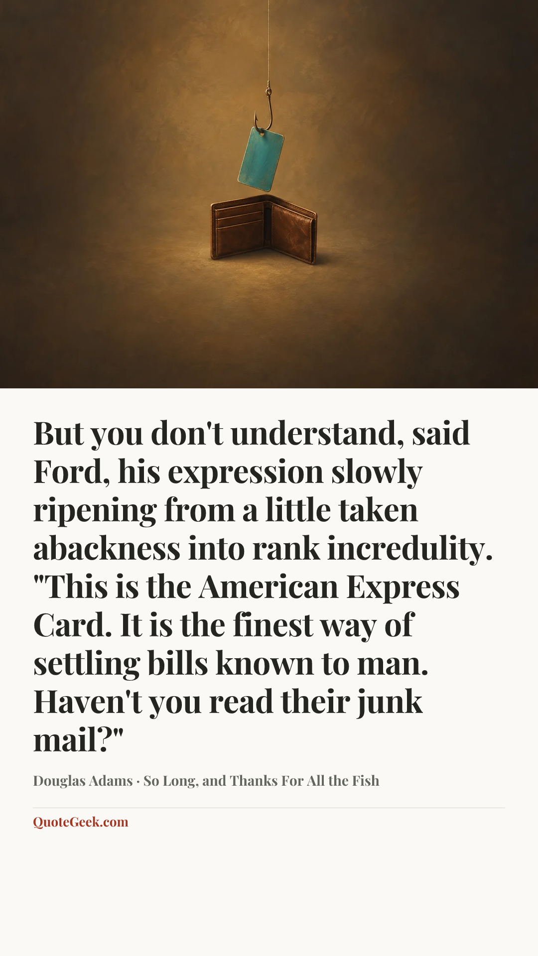 “But you don't understand, said Ford, his expression slowly ripening from a little taken abackness into rank incredulity. "This is the American Express Card. It is the finest way of settling bills known to man. Haven't you read their junk mail?"” — Douglas Adams · So Long, and Thanks For All the Fish. Illustrated QuoteGeek card.