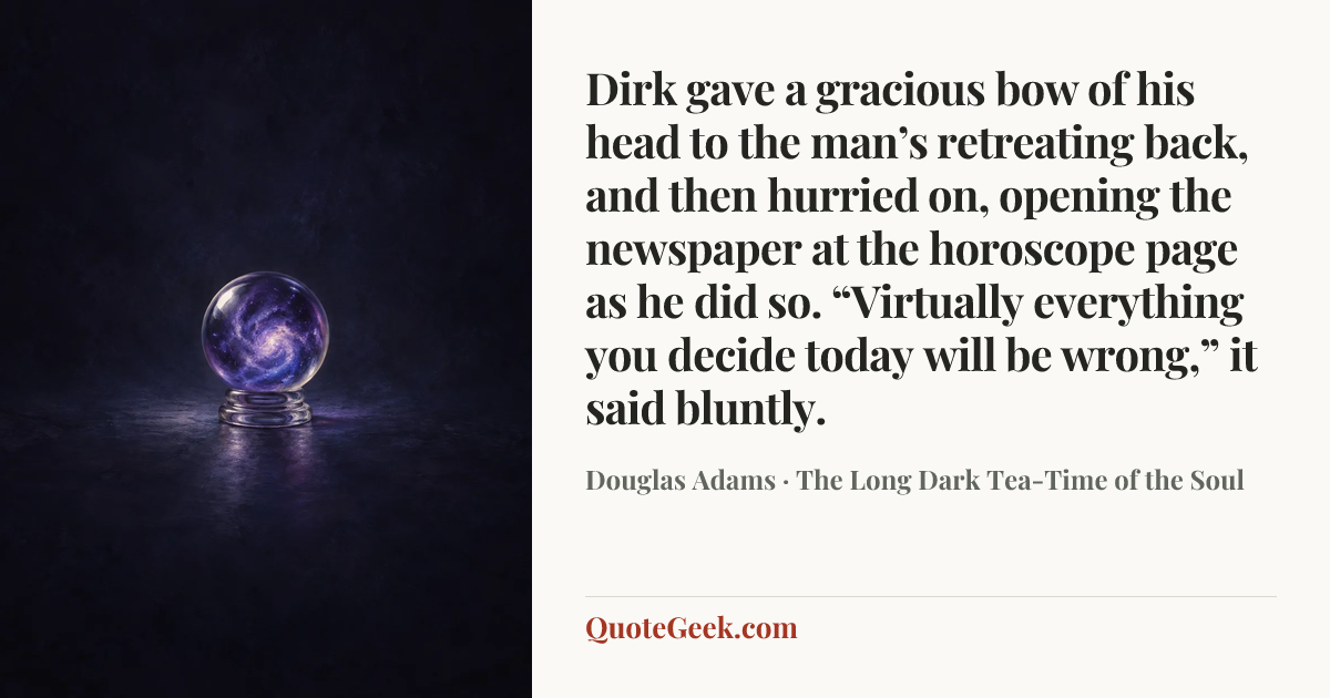 “Dirk gave a gracious bow of his head to the man’s retreating back, and then hurried on, opening the newspaper at the horoscope page as he did so.
“Virtually everything you decide today will be wrong,” it said bluntly.” — Douglas Adams · The Long Dark Tea-Time of the Soul. Illustrated QuoteGeek card.