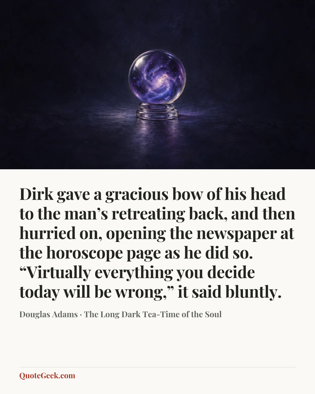 “Dirk gave a gracious bow of his head to the man’s retreating back, and then hurried on, opening the newspaper at the horoscope page as he did so.
“Virtually everything you decide today will be wrong,” it said bluntly.” — Douglas Adams · The Long Dark Tea-Time of the Soul. Illustrated QuoteGeek card.