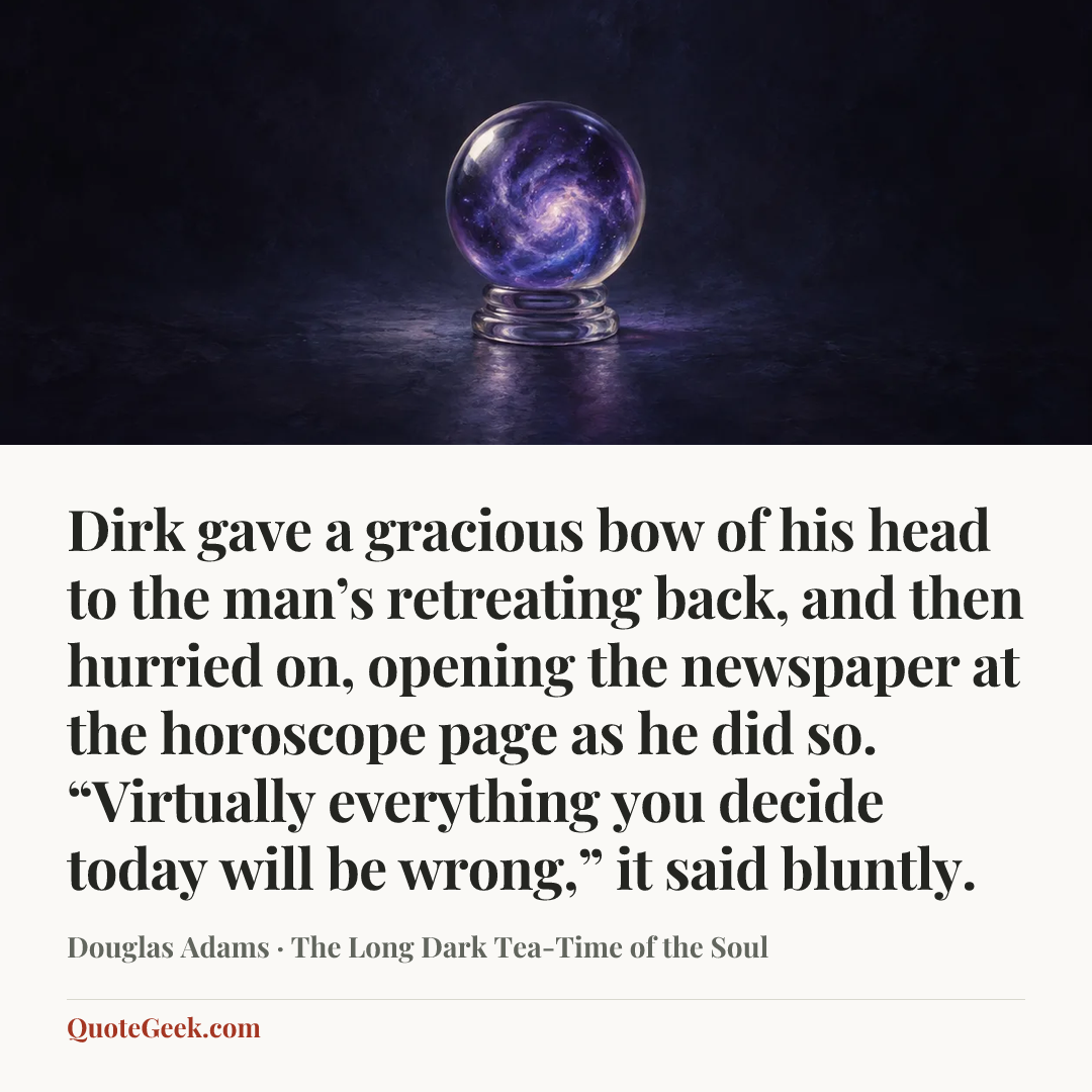 “Dirk gave a gracious bow of his head to the man’s retreating back, and then hurried on, opening the newspaper at the horoscope page as he did so.
“Virtually everything you decide today will be wrong,” it said bluntly.” — Douglas Adams · The Long Dark Tea-Time of the Soul. Illustrated QuoteGeek card.