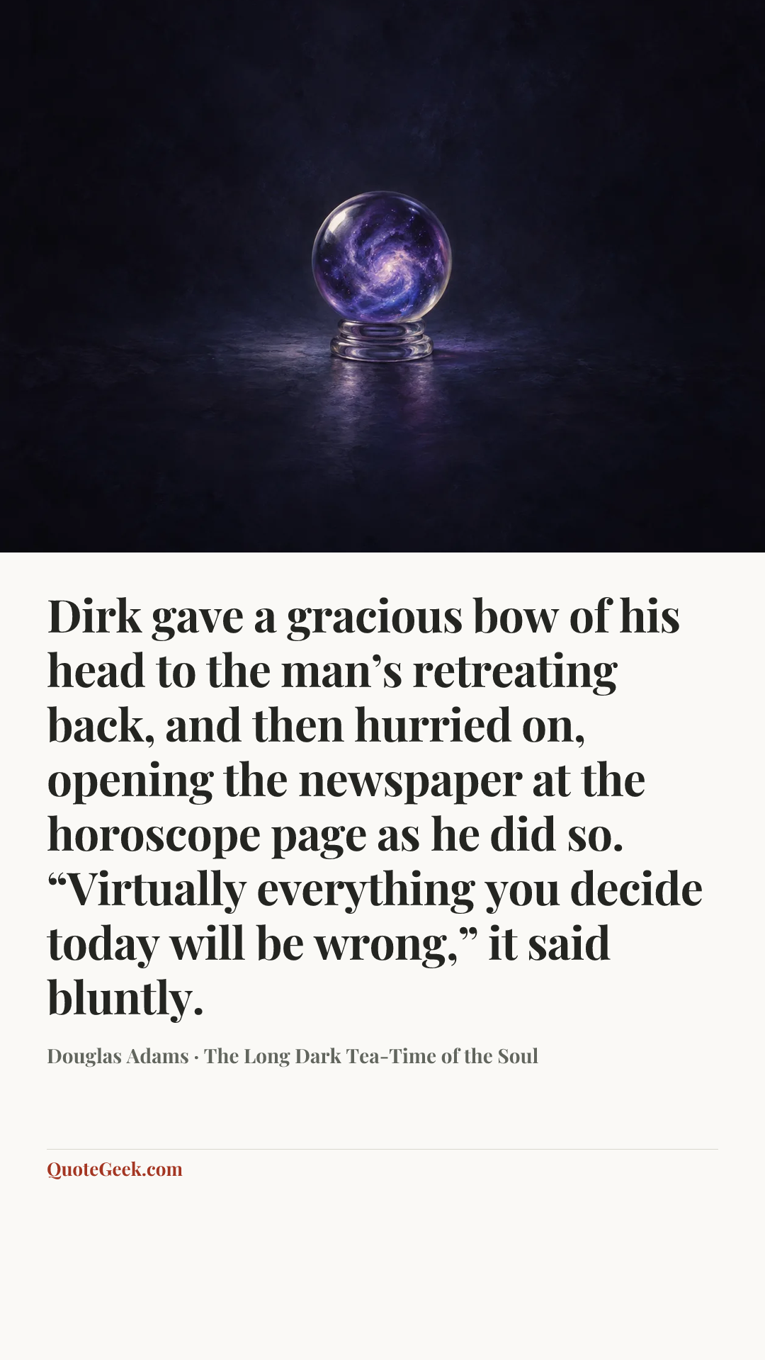 “Dirk gave a gracious bow of his head to the man’s retreating back, and then hurried on, opening the newspaper at the horoscope page as he did so.
“Virtually everything you decide today will be wrong,” it said bluntly.” — Douglas Adams · The Long Dark Tea-Time of the Soul. Illustrated QuoteGeek card.