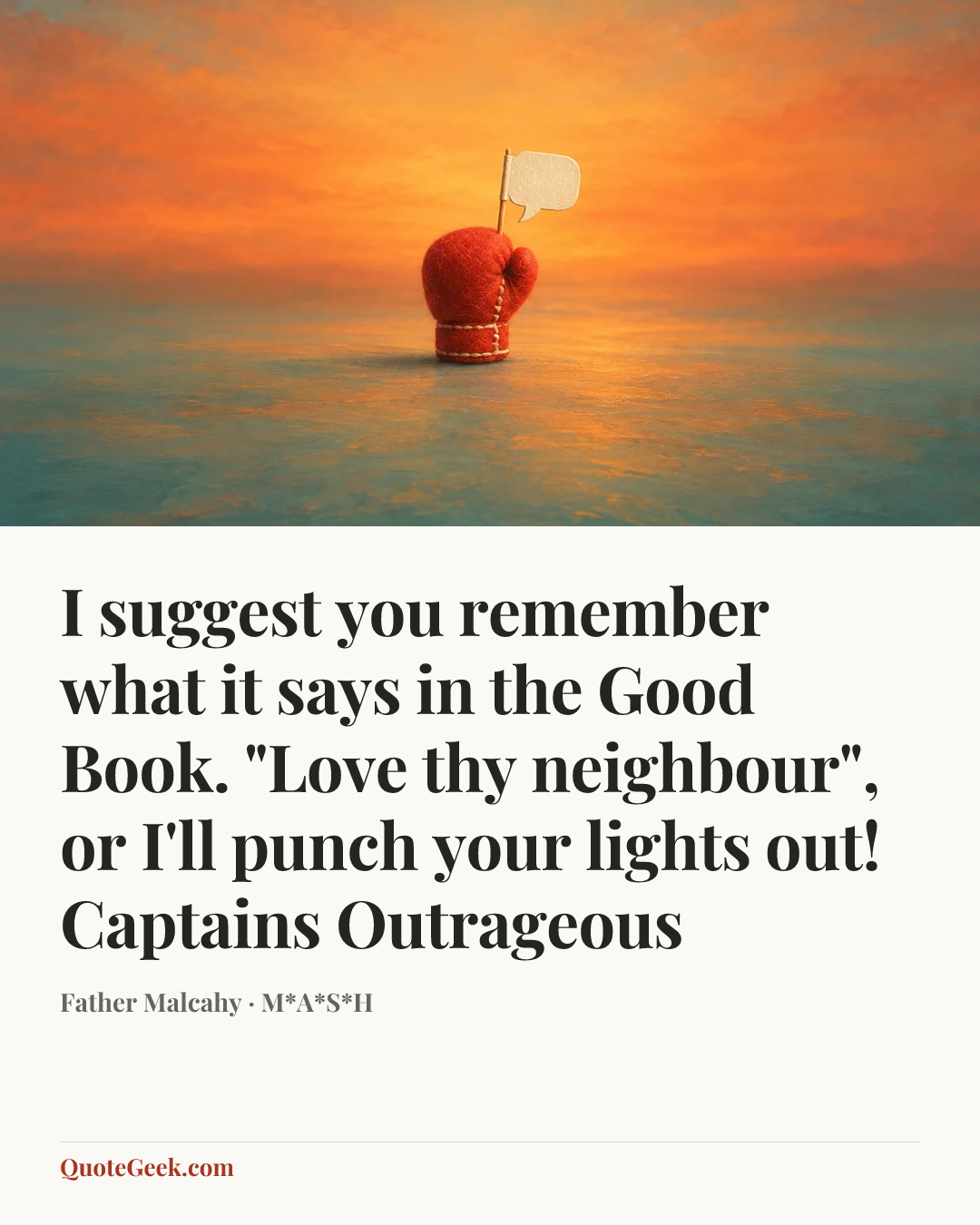 “I suggest you remember what it says in the Good Book. "Love thy neighbour", or I'll punch your lights out!
Captains Outrageous” — Father Malcahy · M*A*S*H. Illustrated QuoteGeek card.