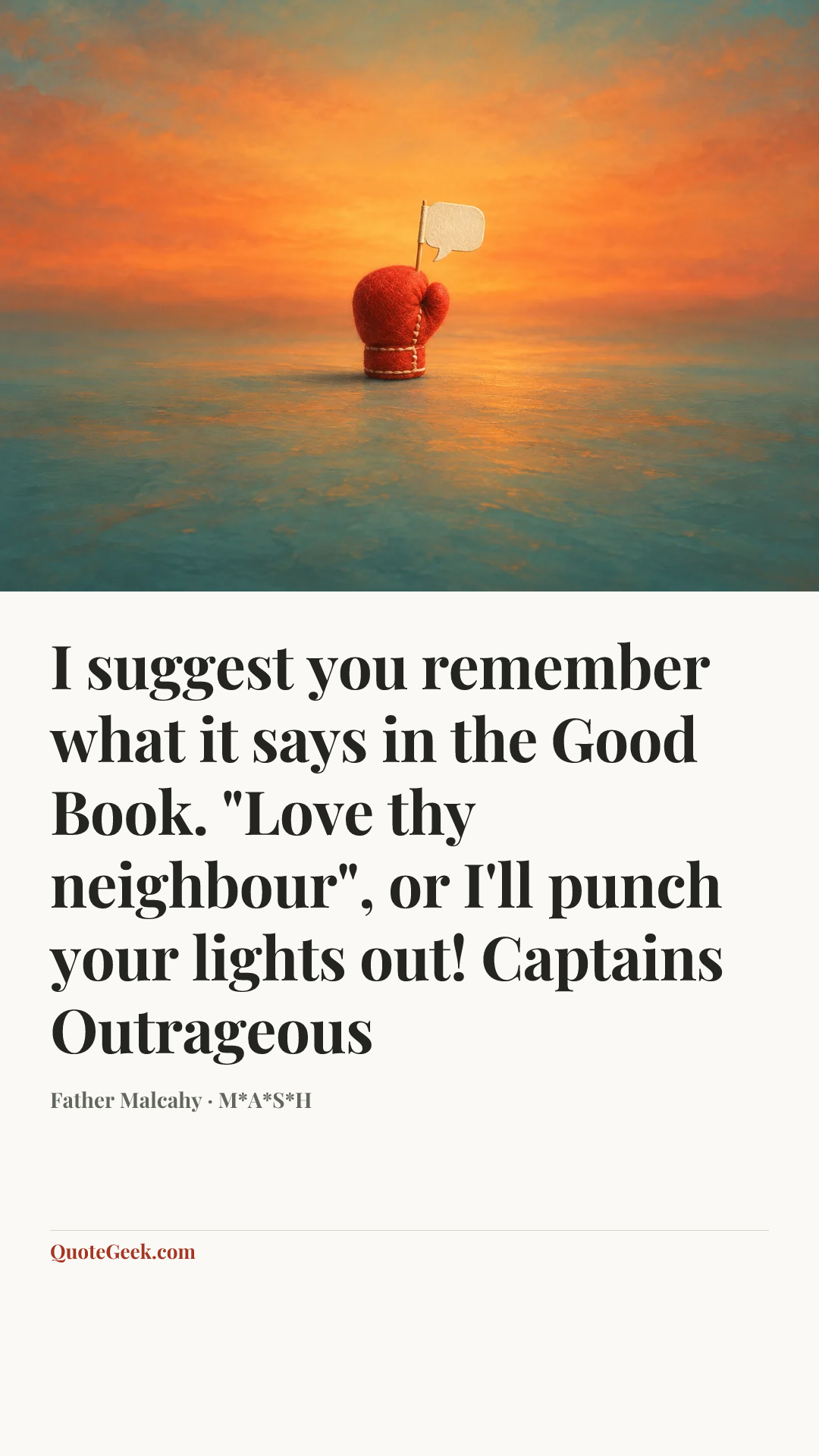 “I suggest you remember what it says in the Good Book. "Love thy neighbour", or I'll punch your lights out!
Captains Outrageous” — Father Malcahy · M*A*S*H. Illustrated QuoteGeek card.