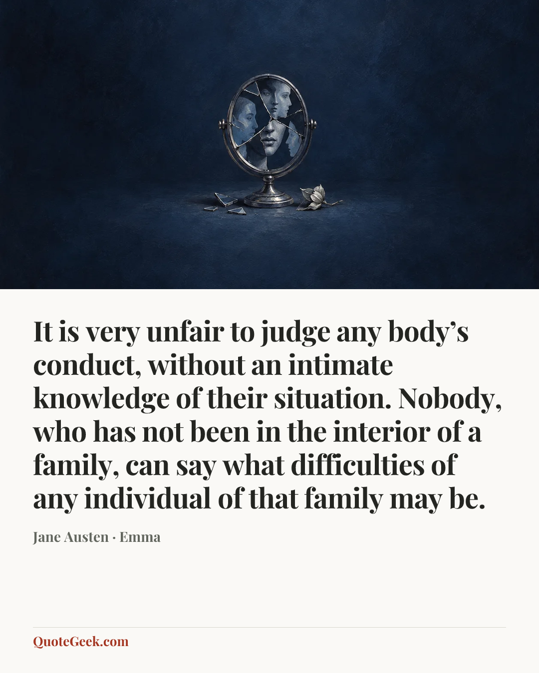 “It is very unfair to judge any body’s conduct, without an intimate knowledge of their situation. Nobody, who has not been in the interior of a family, can say what difficulties of any individual of that family may be.” — Jane Austen · Emma. Illustrated QuoteGeek card.