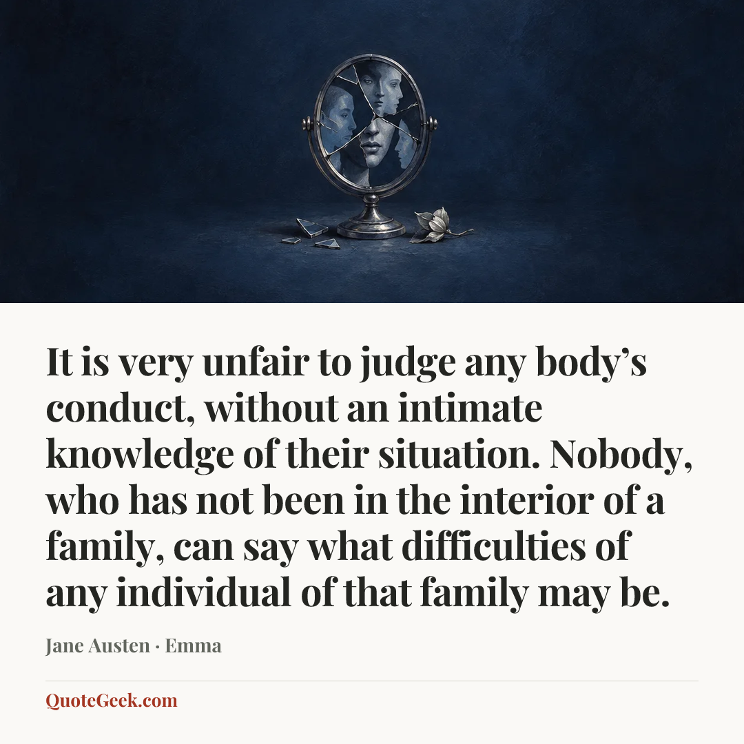 “It is very unfair to judge any body’s conduct, without an intimate knowledge of their situation. Nobody, who has not been in the interior of a family, can say what difficulties of any individual of that family may be.” — Jane Austen · Emma. Illustrated QuoteGeek card.