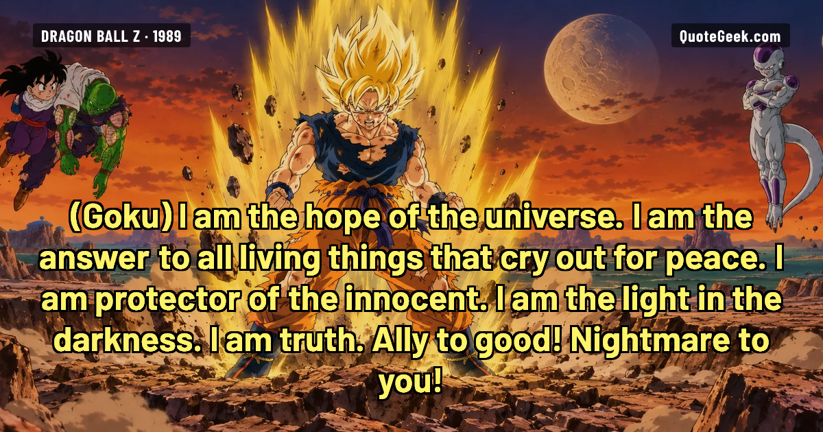 “I am the hope of the universe. I am the answer to all living things that cry out for peace. I am protector of the innocent. I am the light in the darkness. I am truth. Ally to good! Nightmare to you!” — Goku · Dragon Ball Z. Illustrated QuoteGeek card.