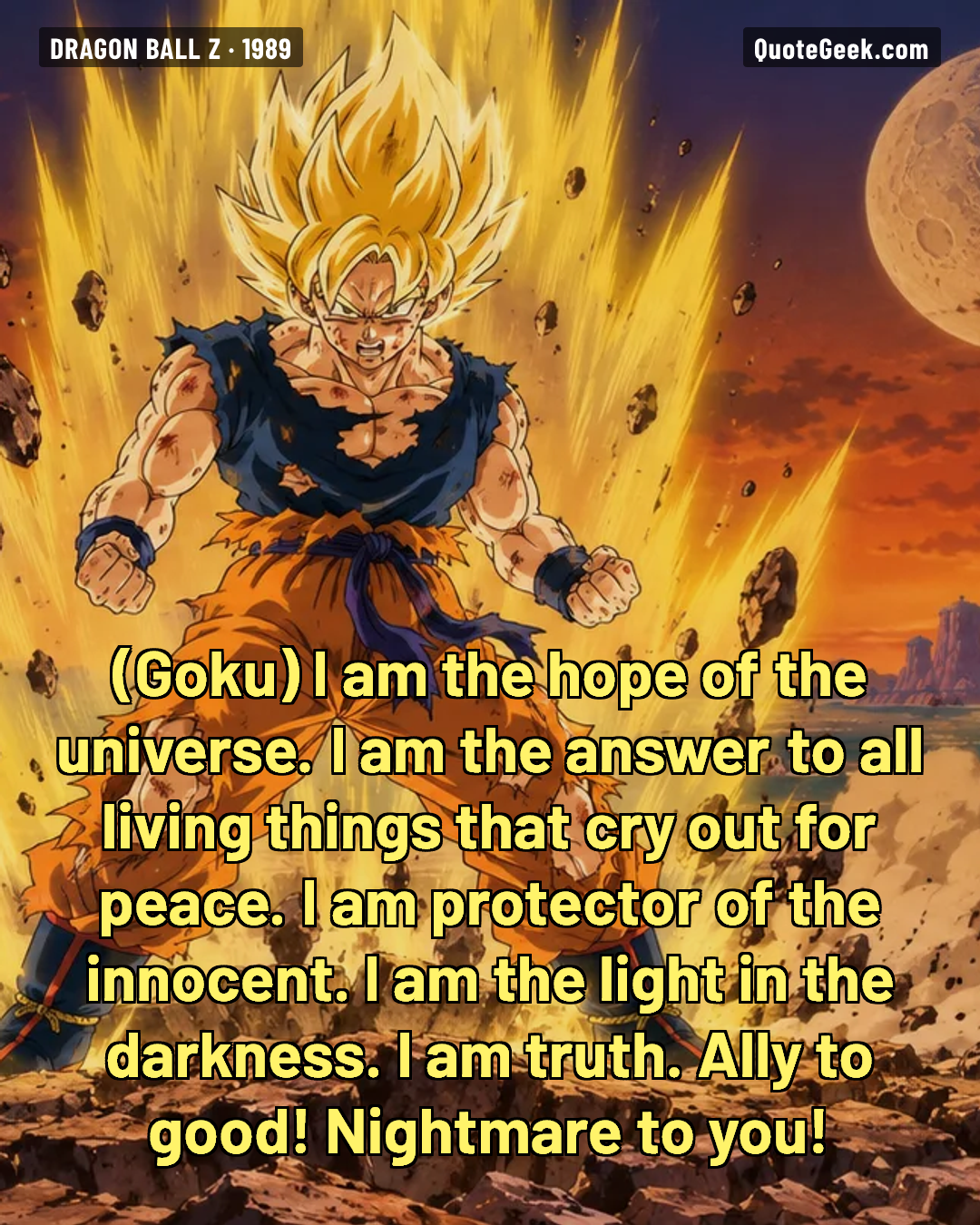 “I am the hope of the universe. I am the answer to all living things that cry out for peace. I am protector of the innocent. I am the light in the darkness. I am truth. Ally to good! Nightmare to you!” — Goku · Dragon Ball Z. Illustrated QuoteGeek card.