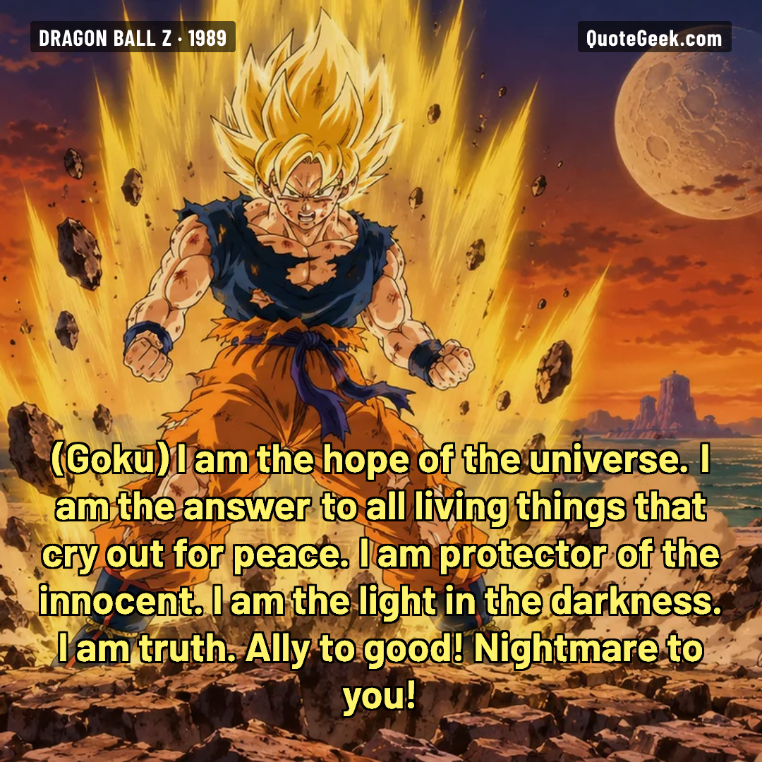 “I am the hope of the universe. I am the answer to all living things that cry out for peace. I am protector of the innocent. I am the light in the darkness. I am truth. Ally to good! Nightmare to you!” — Goku · Dragon Ball Z. Illustrated QuoteGeek card.