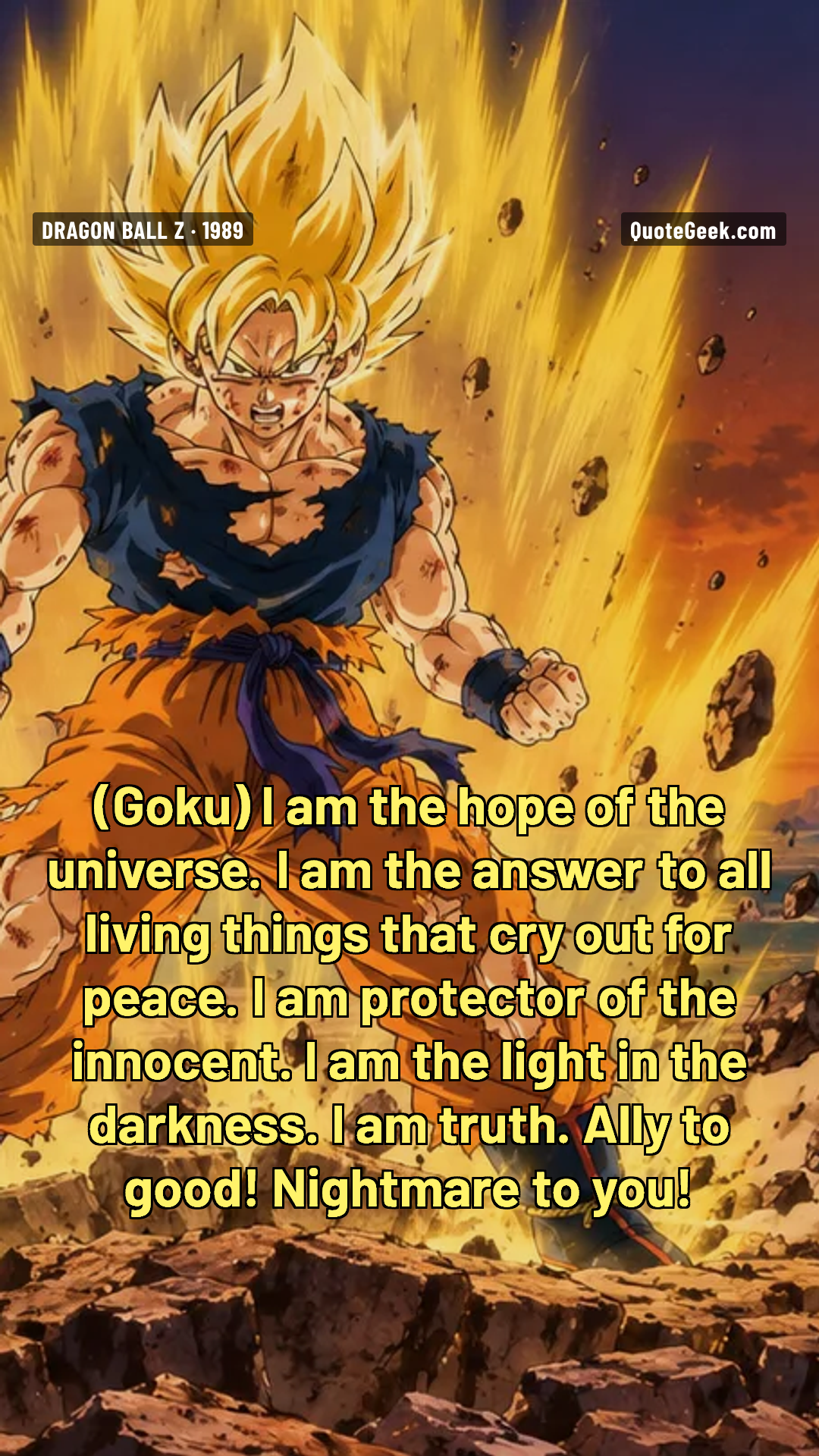 “I am the hope of the universe. I am the answer to all living things that cry out for peace. I am protector of the innocent. I am the light in the darkness. I am truth. Ally to good! Nightmare to you!” — Goku · Dragon Ball Z. Illustrated QuoteGeek card.