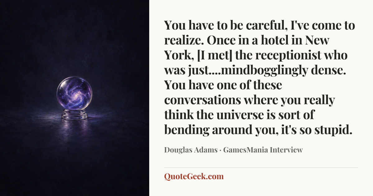 “You have to be careful, I've come to realize. Once in a hotel in New York, [I met] the receptionist who was just....mindbogglingly dense. You have one of these conversations where you really think the universe is sort of bending around you, it's so stupid.” — Douglas Adams · GamesMania Interview. Illustrated QuoteGeek card.
