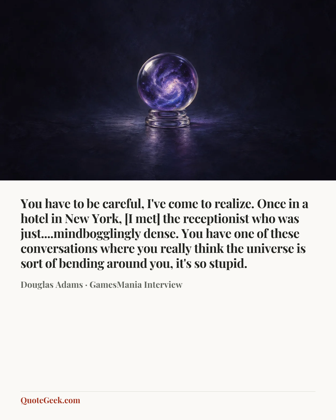 “You have to be careful, I've come to realize. Once in a hotel in New York, [I met] the receptionist who was just....mindbogglingly dense. You have one of these conversations where you really think the universe is sort of bending around you, it's so stupid.” — Douglas Adams · GamesMania Interview. Illustrated QuoteGeek card.