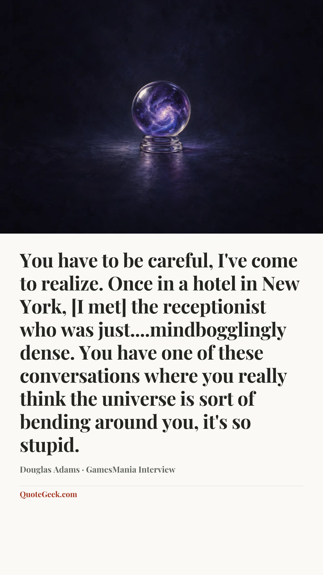 “You have to be careful, I've come to realize. Once in a hotel in New York, [I met] the receptionist who was just....mindbogglingly dense. You have one of these conversations where you really think the universe is sort of bending around you, it's so stupid.” — Douglas Adams · GamesMania Interview. Illustrated QuoteGeek card.