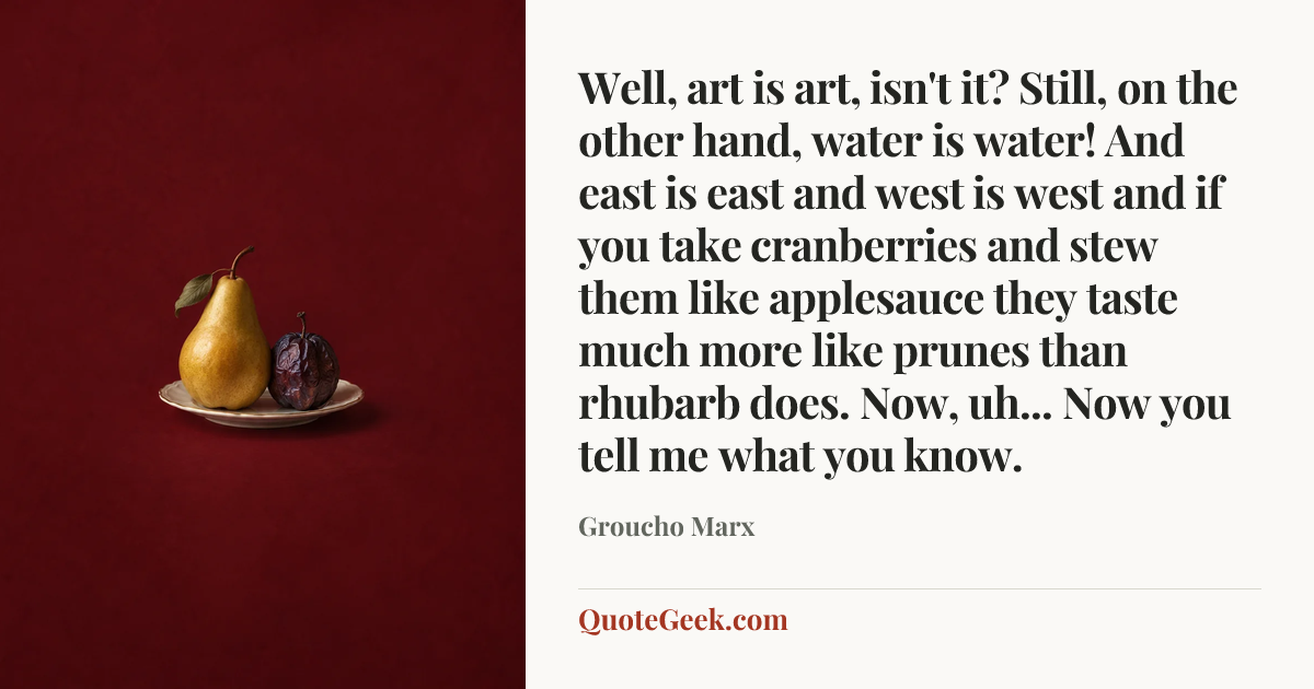 “Well, art is art, isn't it? Still, on the other hand, water is water! And east is east and west is west and if you take cranberries and stew them like applesauce they taste much more like prunes than rhubarb does. Now, uh... Now you tell me what you know.” — Groucho Marx. Illustrated QuoteGeek card.