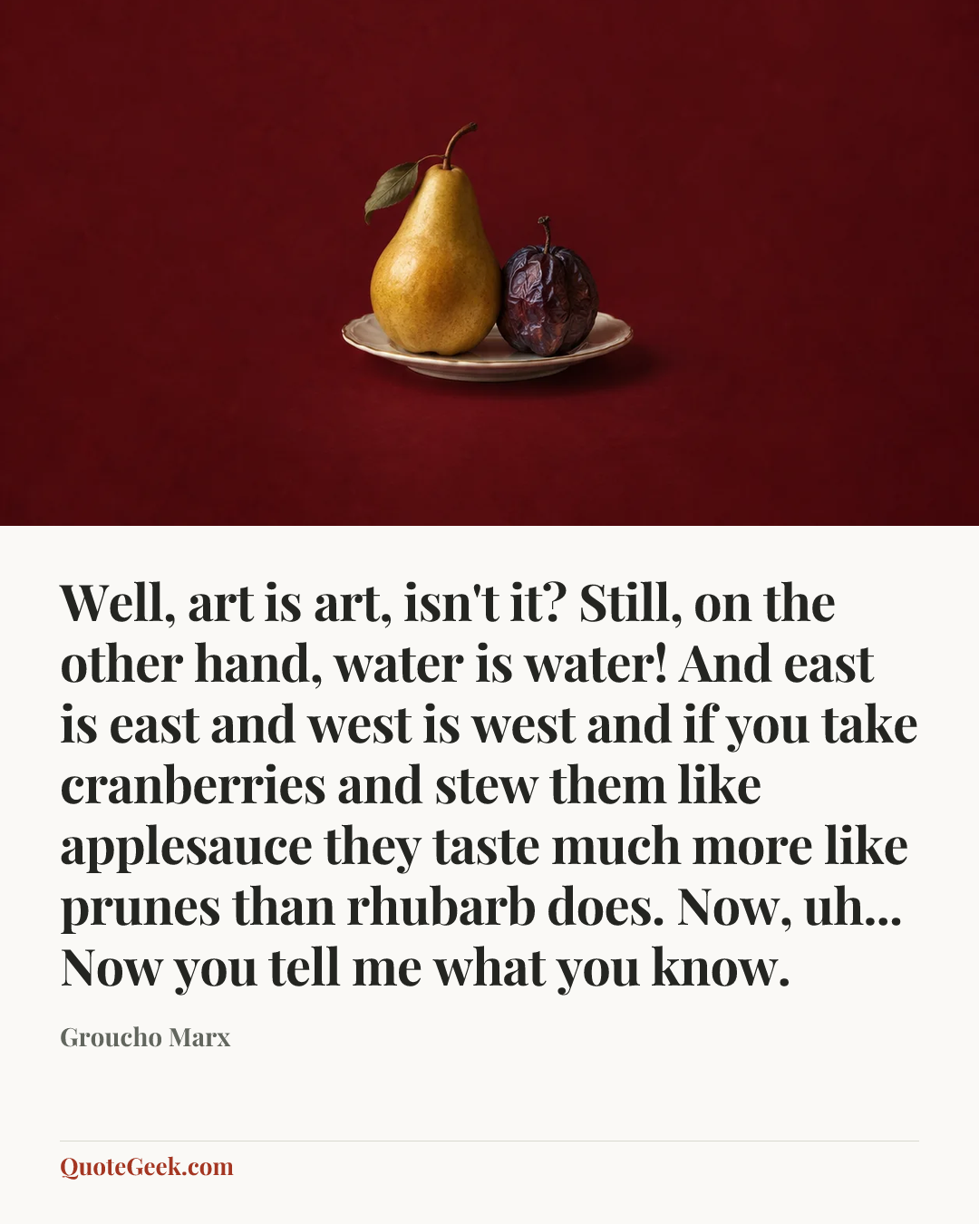 “Well, art is art, isn't it? Still, on the other hand, water is water! And east is east and west is west and if you take cranberries and stew them like applesauce they taste much more like prunes than rhubarb does. Now, uh... Now you tell me what you know.” — Groucho Marx. Illustrated QuoteGeek card.