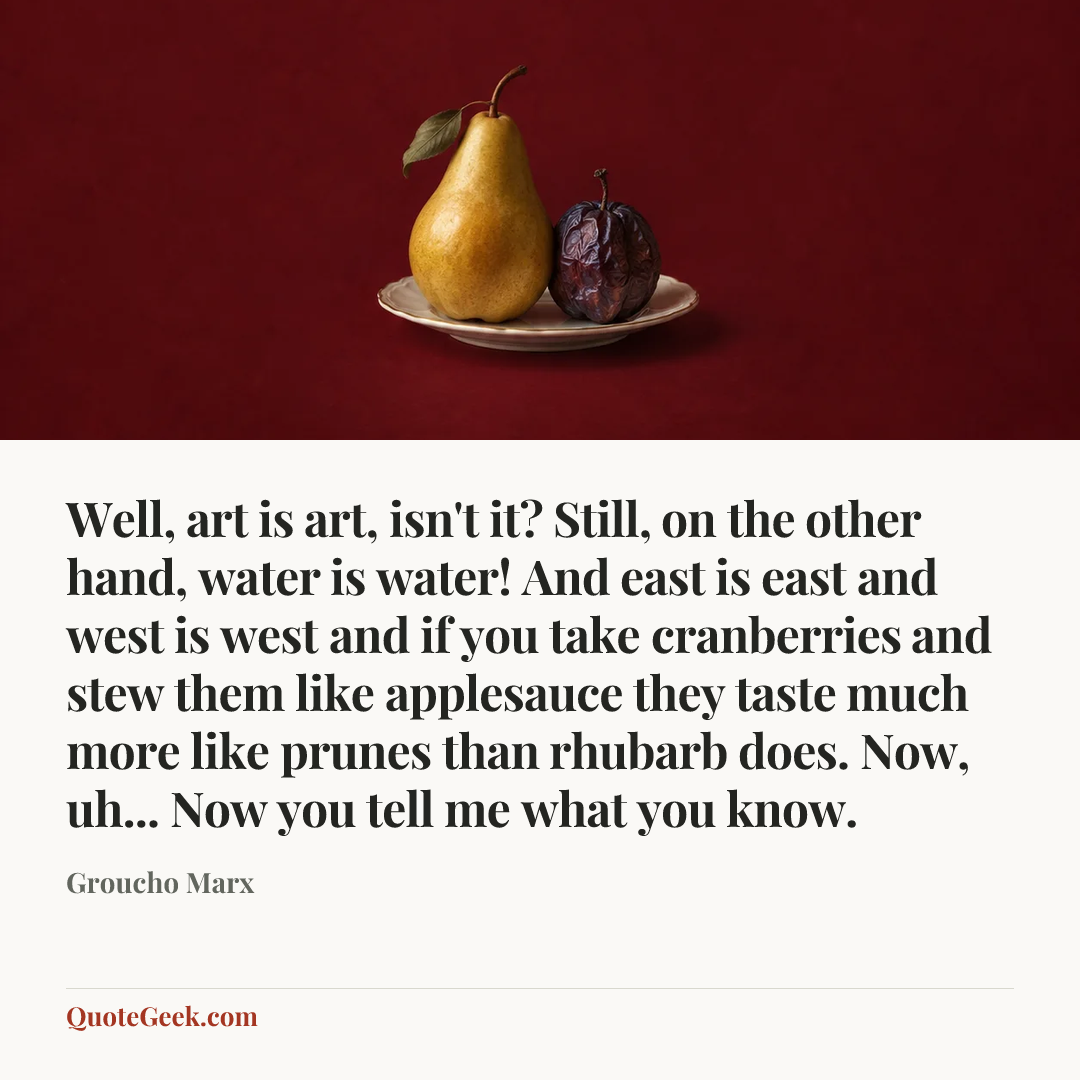“Well, art is art, isn't it? Still, on the other hand, water is water! And east is east and west is west and if you take cranberries and stew them like applesauce they taste much more like prunes than rhubarb does. Now, uh... Now you tell me what you know.” — Groucho Marx. Illustrated QuoteGeek card.