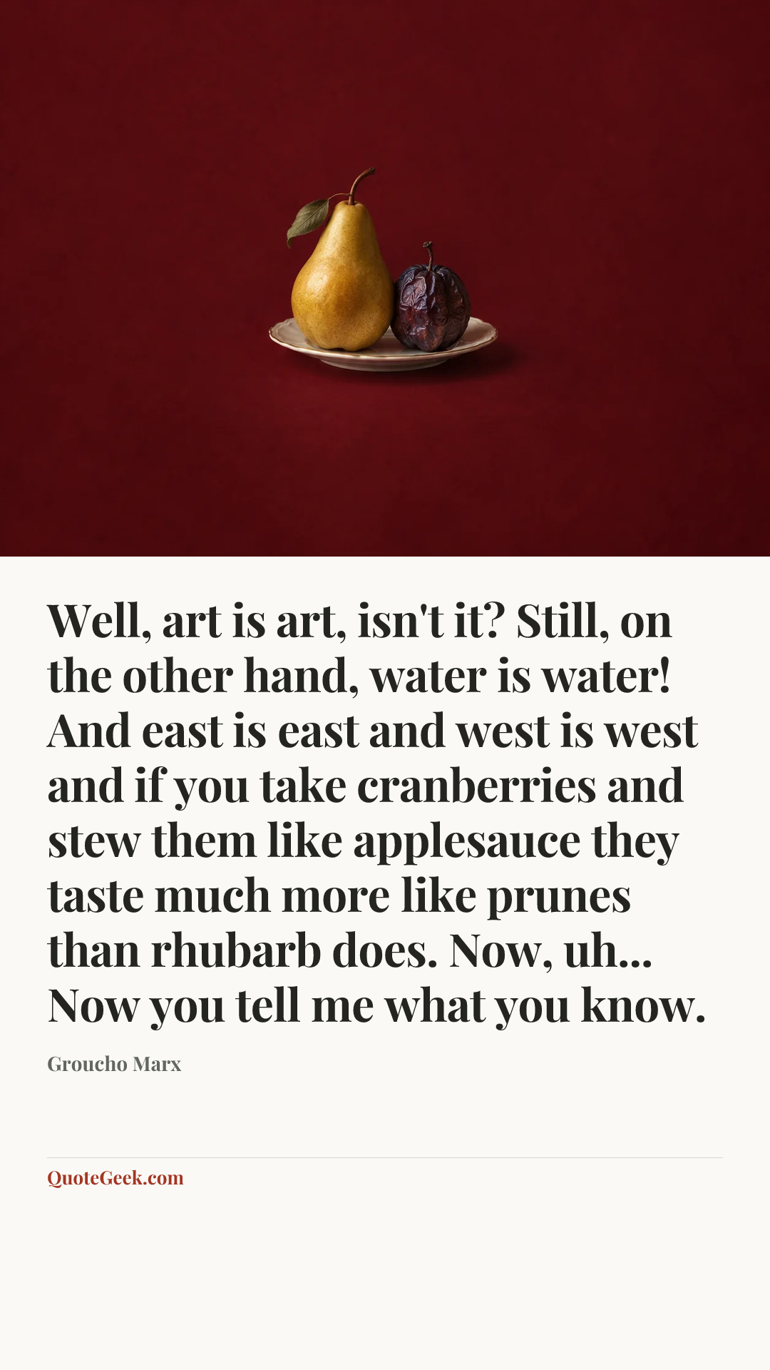 “Well, art is art, isn't it? Still, on the other hand, water is water! And east is east and west is west and if you take cranberries and stew them like applesauce they taste much more like prunes than rhubarb does. Now, uh... Now you tell me what you know.” — Groucho Marx. Illustrated QuoteGeek card.