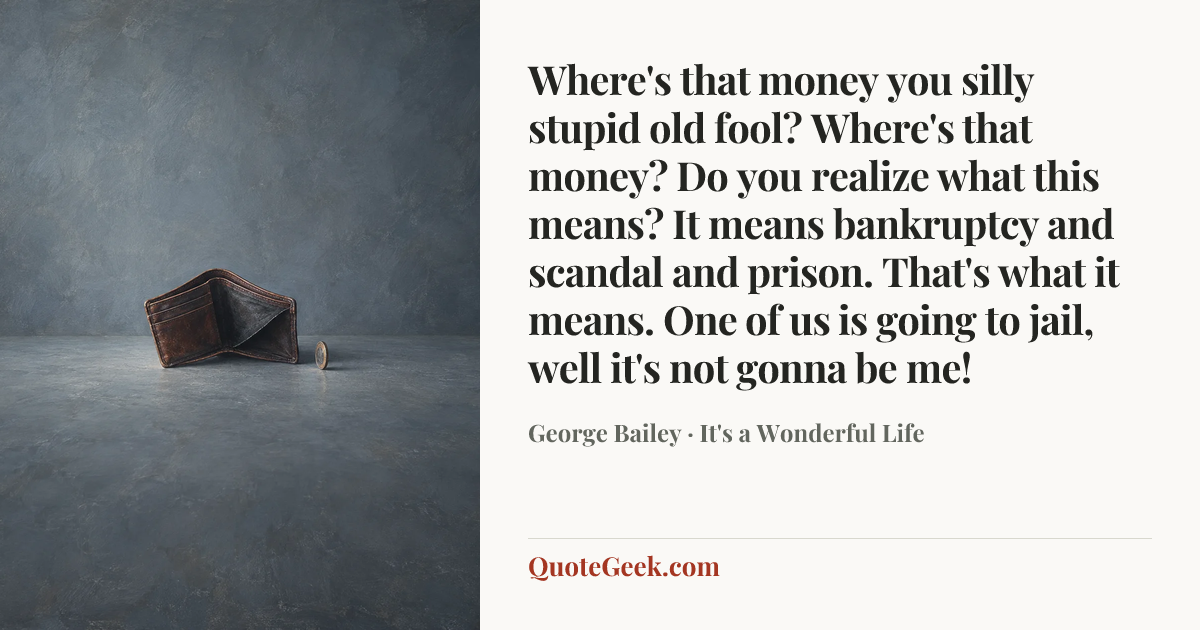 “Where's that money you silly stupid old fool? Where's that money? Do you realize what this means? It means bankruptcy and scandal and prison. That's what it means. One of us is going to jail, well it's not gonna be me!” — George Bailey · It's a Wonderful Life. Illustrated QuoteGeek card.