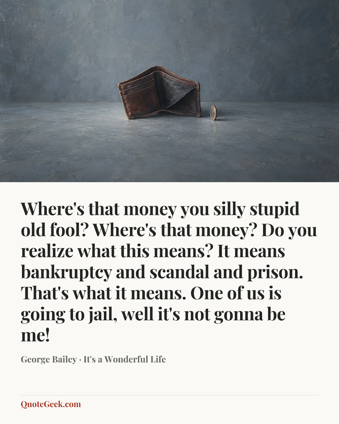 “Where's that money you silly stupid old fool? Where's that money? Do you realize what this means? It means bankruptcy and scandal and prison. That's what it means. One of us is going to jail, well it's not gonna be me!” — George Bailey · It's a Wonderful Life. Illustrated QuoteGeek card.