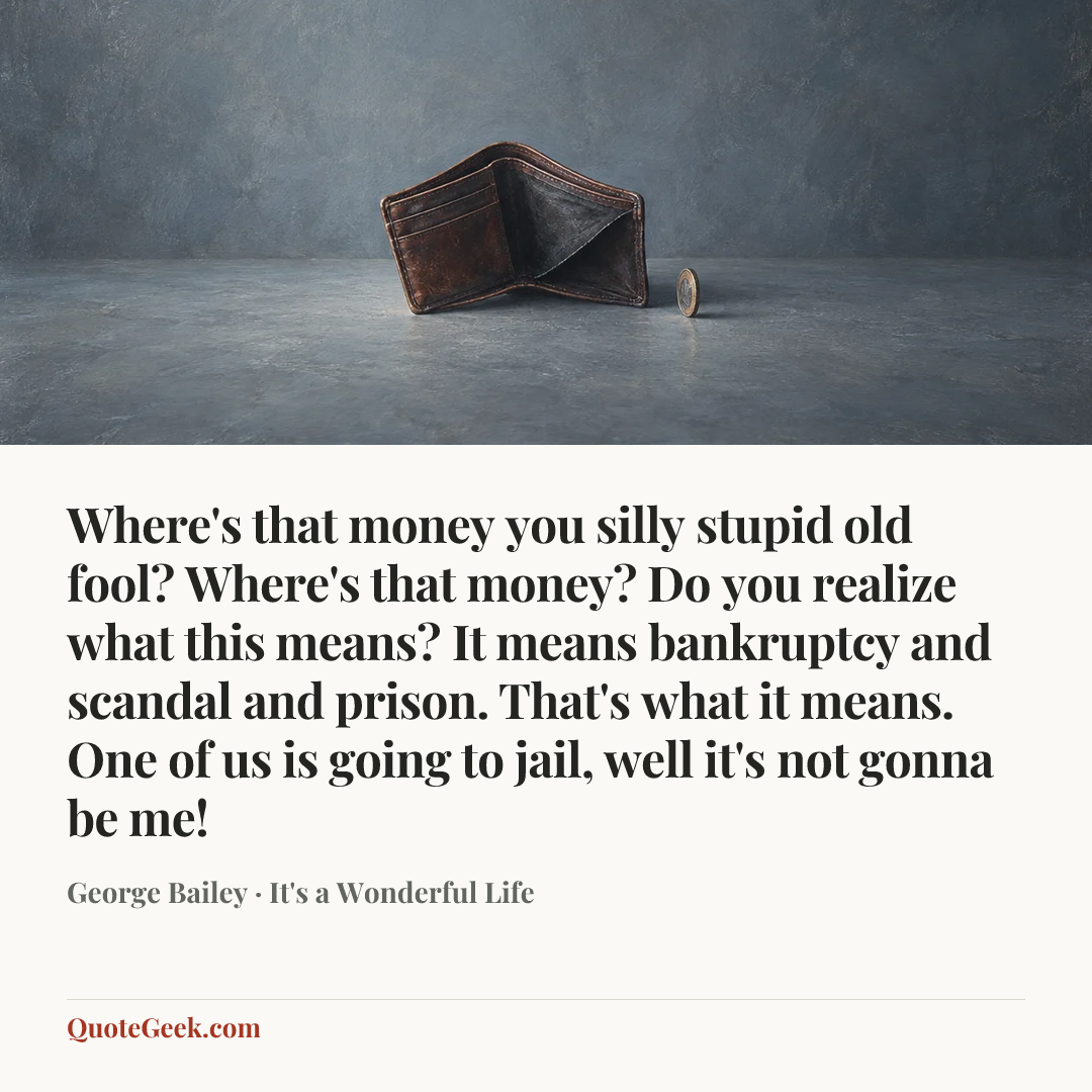 “Where's that money you silly stupid old fool? Where's that money? Do you realize what this means? It means bankruptcy and scandal and prison. That's what it means. One of us is going to jail, well it's not gonna be me!” — George Bailey · It's a Wonderful Life. Illustrated QuoteGeek card.