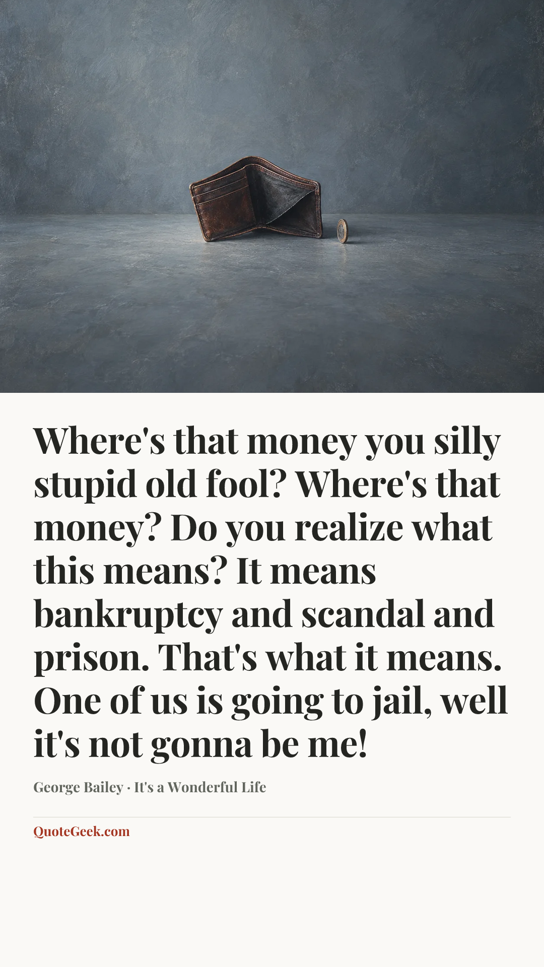 “Where's that money you silly stupid old fool? Where's that money? Do you realize what this means? It means bankruptcy and scandal and prison. That's what it means. One of us is going to jail, well it's not gonna be me!” — George Bailey · It's a Wonderful Life. Illustrated QuoteGeek card.