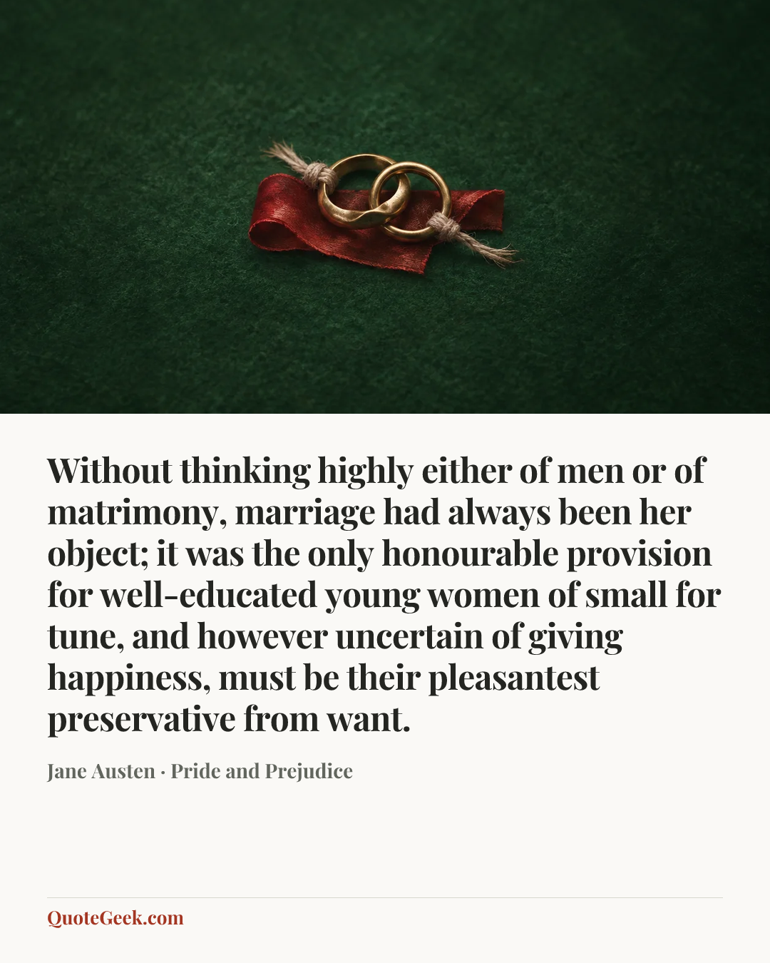 “Without thinking highly either of men or of matrimony, marriage had always been her object; it was the only honourable provision for well-educated young women of small for tune, and however uncertain of giving happiness, must be their pleasantest preservative from want.” — Jane Austen · Pride and Prejudice. Illustrated QuoteGeek card.