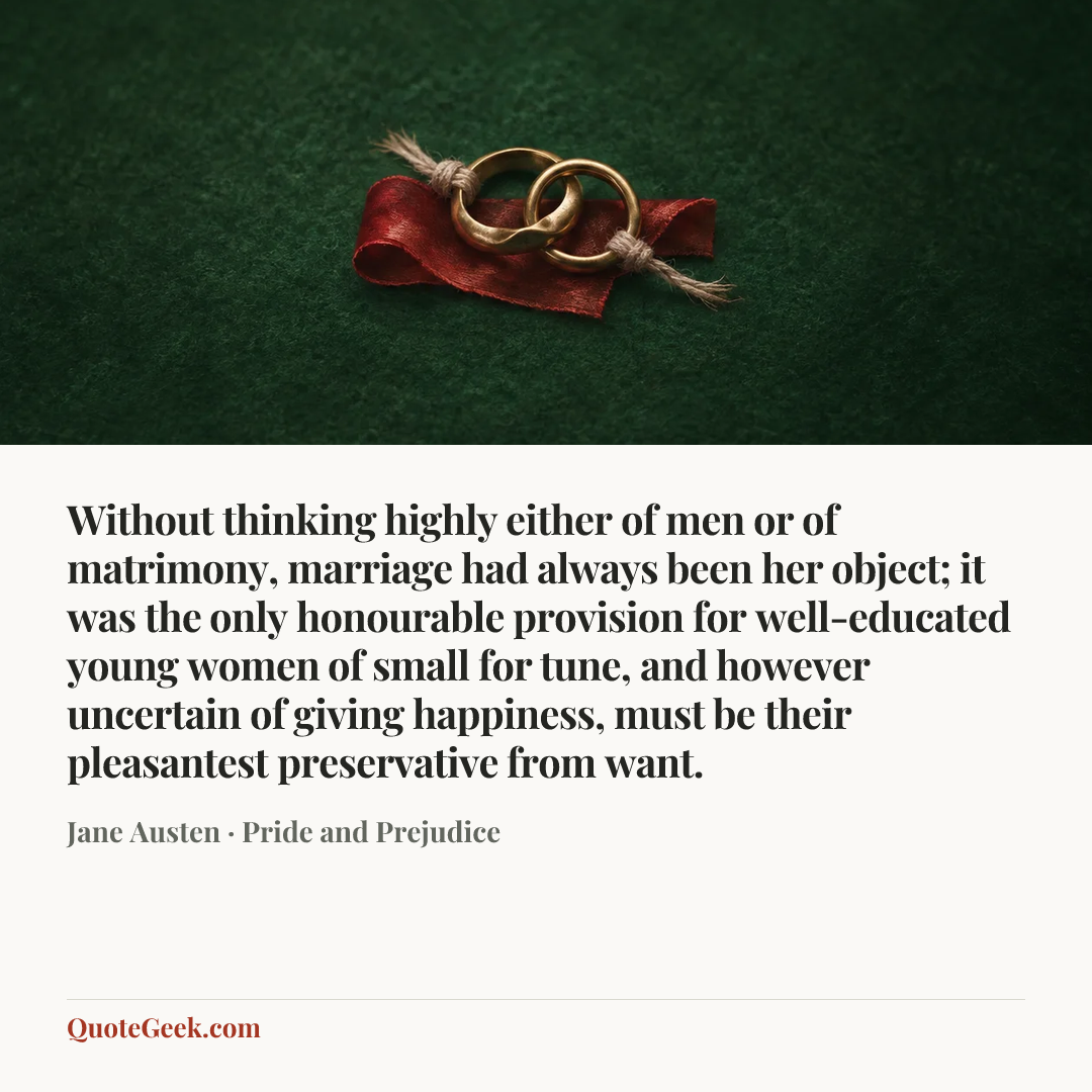 “Without thinking highly either of men or of matrimony, marriage had always been her object; it was the only honourable provision for well-educated young women of small for tune, and however uncertain of giving happiness, must be their pleasantest preservative from want.” — Jane Austen · Pride and Prejudice. Illustrated QuoteGeek card.