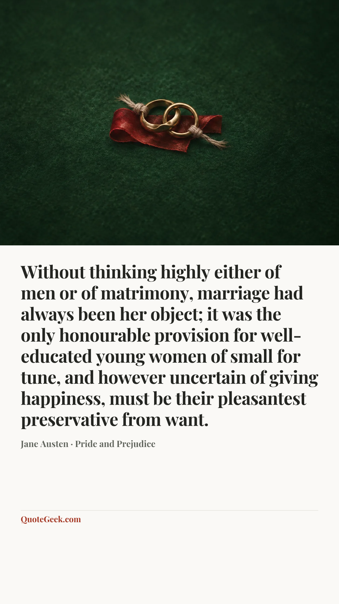 “Without thinking highly either of men or of matrimony, marriage had always been her object; it was the only honourable provision for well-educated young women of small for tune, and however uncertain of giving happiness, must be their pleasantest preservative from want.” — Jane Austen · Pride and Prejudice. Illustrated QuoteGeek card.
