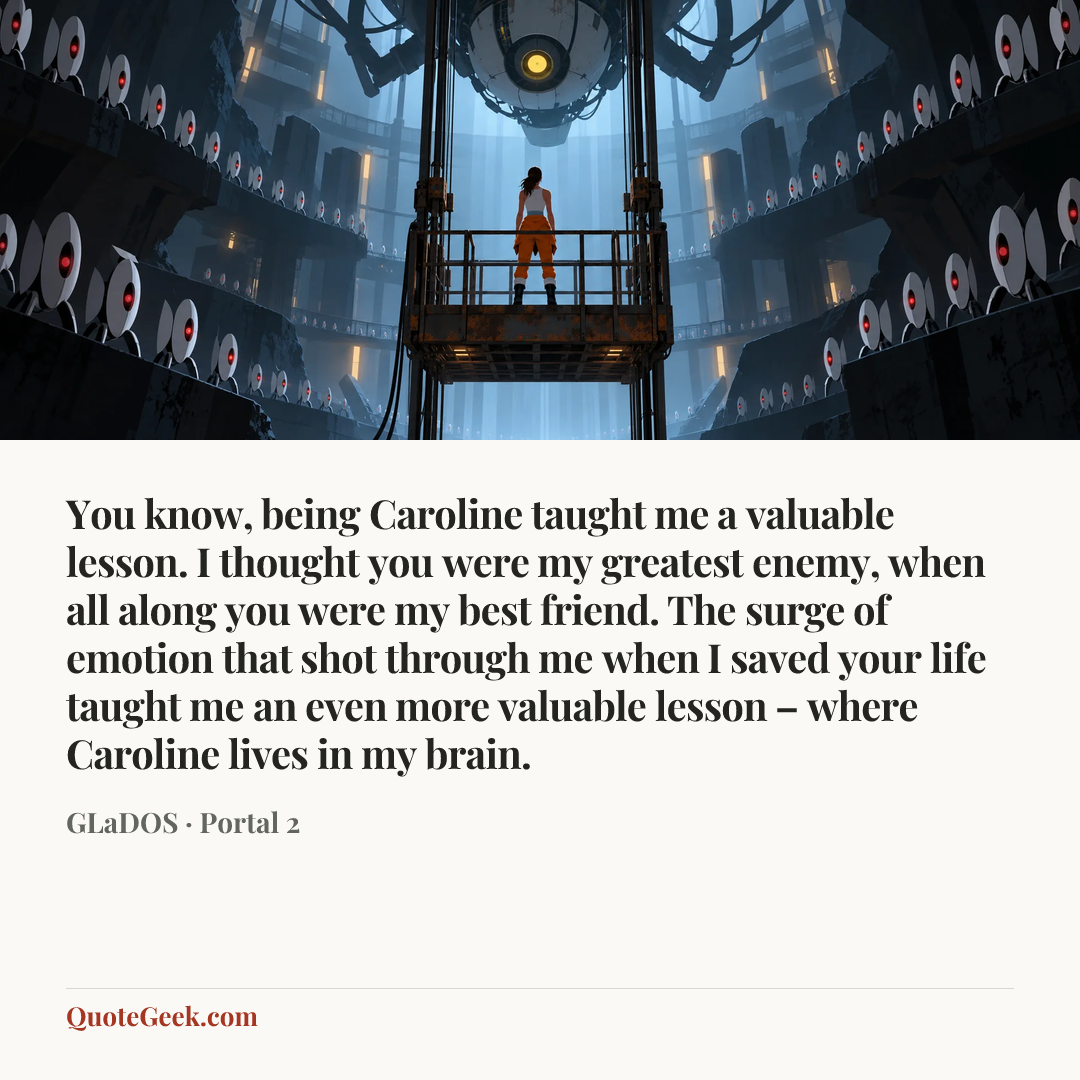 “You know, being Caroline taught me a valuable lesson. I thought you were my greatest enemy, when all along you were my best friend. The surge of emotion that shot through me when I saved your life taught me an even more valuable lesson – where Caroline lives in my brain.” — GLaDOS · Portal 2. Illustrated QuoteGeek card.