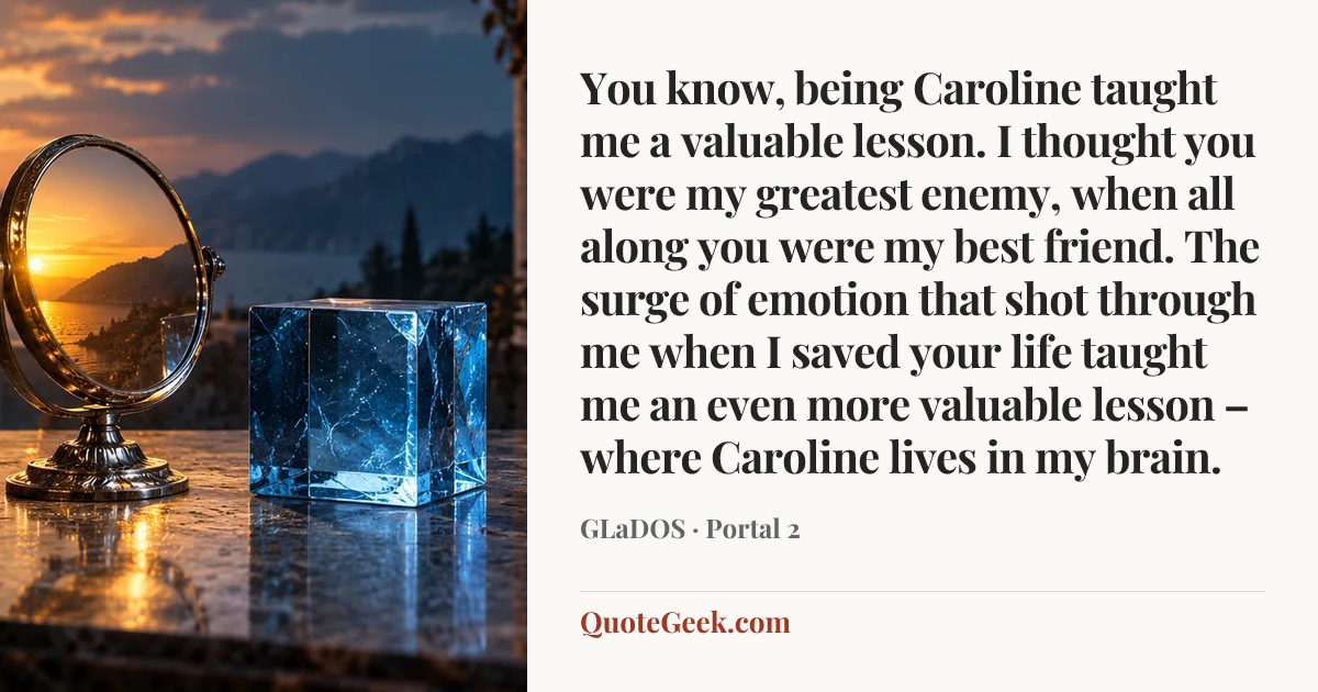“You know, being Caroline taught me a valuable lesson. I thought you were my greatest enemy, when all along you were my best friend. The surge of emotion that shot through me when I saved your life taught me an even more valuable lesson – where Caroline lives in my brain.” — GLaDOS · Portal 2. Illustrated QuoteGeek card.