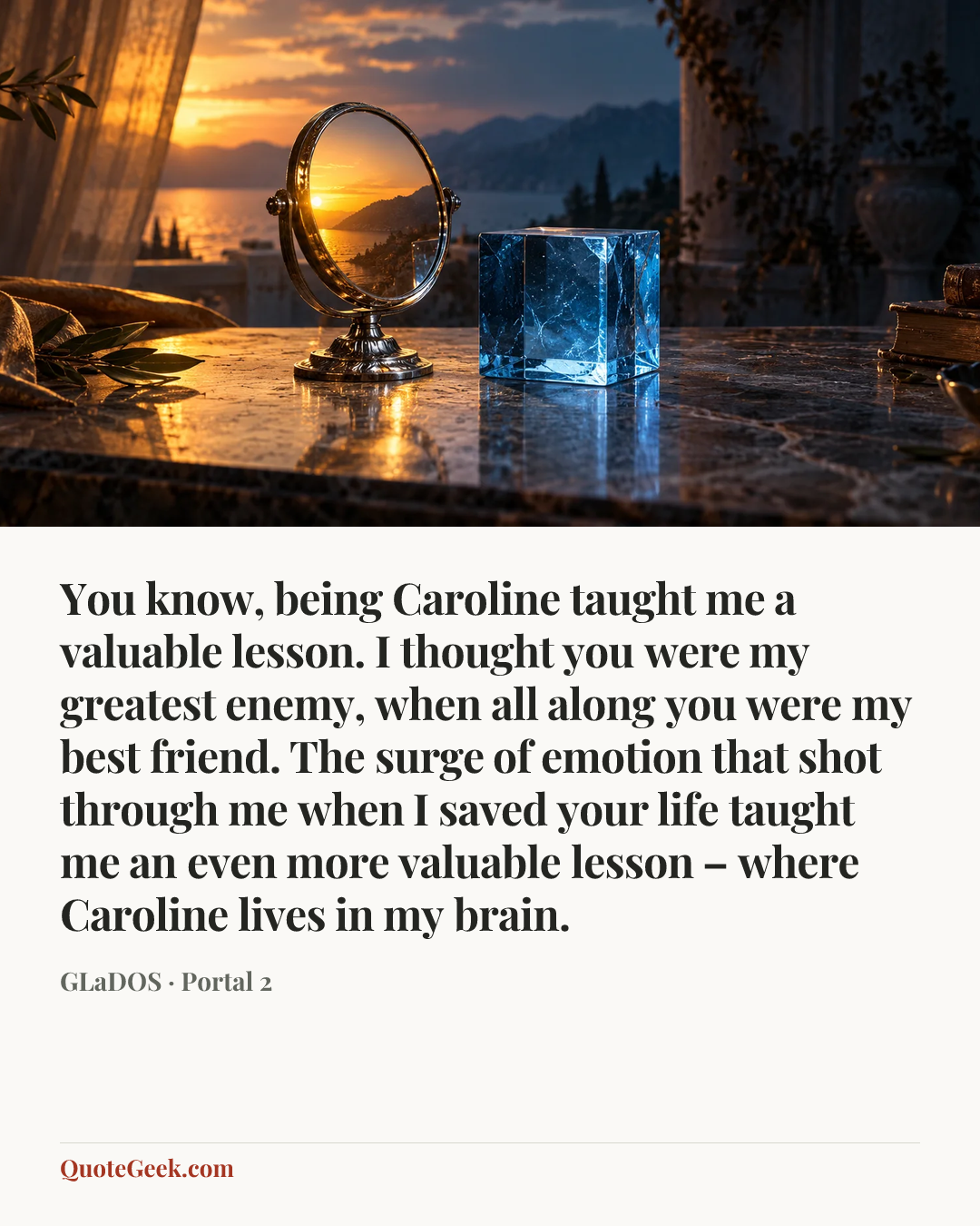 “You know, being Caroline taught me a valuable lesson. I thought you were my greatest enemy, when all along you were my best friend. The surge of emotion that shot through me when I saved your life taught me an even more valuable lesson – where Caroline lives in my brain.” — GLaDOS · Portal 2. Illustrated QuoteGeek card.