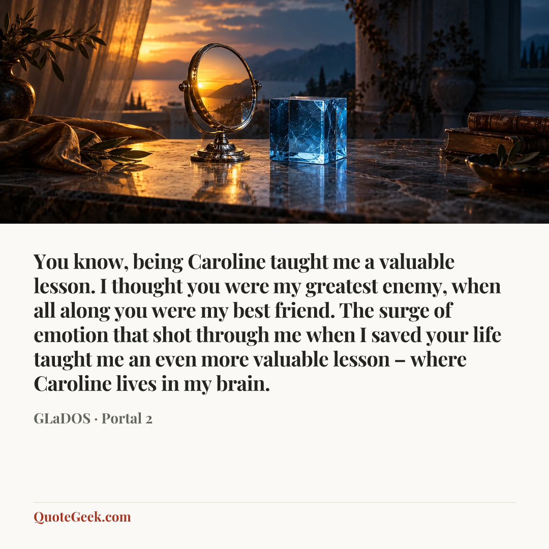 “You know, being Caroline taught me a valuable lesson. I thought you were my greatest enemy, when all along you were my best friend. The surge of emotion that shot through me when I saved your life taught me an even more valuable lesson – where Caroline lives in my brain.” — GLaDOS · Portal 2. Illustrated QuoteGeek card.