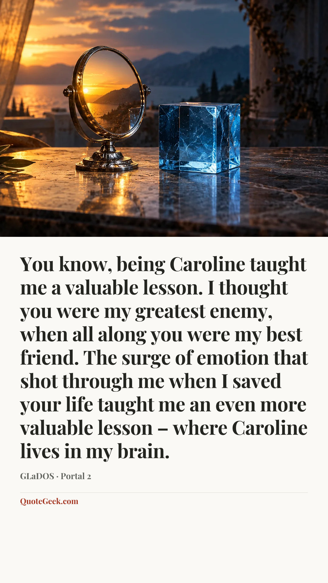 “You know, being Caroline taught me a valuable lesson. I thought you were my greatest enemy, when all along you were my best friend. The surge of emotion that shot through me when I saved your life taught me an even more valuable lesson – where Caroline lives in my brain.” — GLaDOS · Portal 2. Illustrated QuoteGeek card.