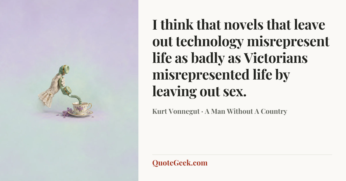 “I think that novels that leave out technology misrepresent life as badly as Victorians misrepresented life by leaving out sex.” — Kurt Vonnegut · A Man Without A Country. Illustrated QuoteGeek card.