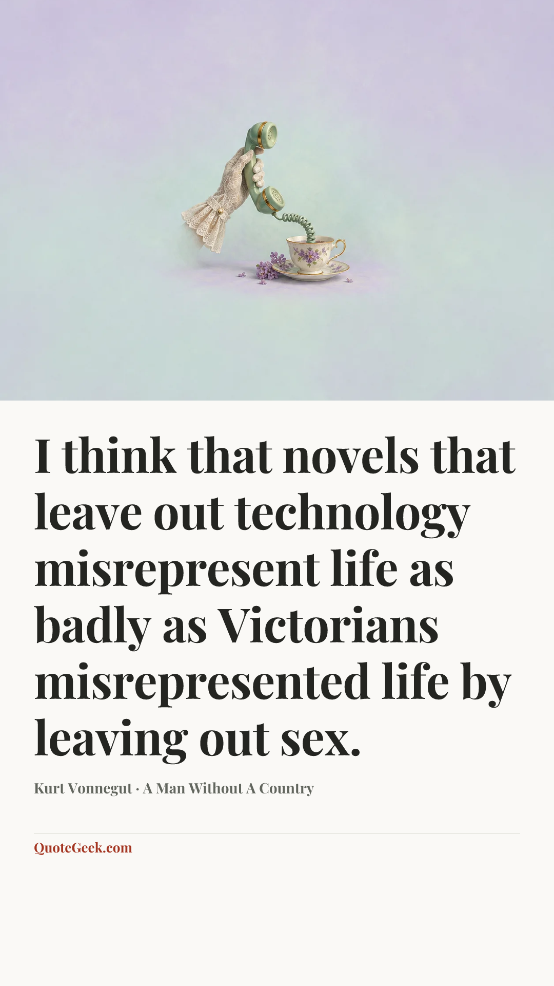 “I think that novels that leave out technology misrepresent life as badly as Victorians misrepresented life by leaving out sex.” — Kurt Vonnegut · A Man Without A Country. Illustrated QuoteGeek card.