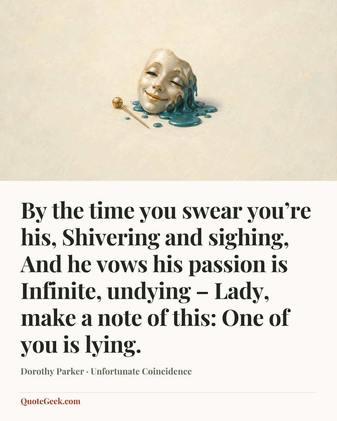 “By the time you swear you’re his,
Shivering and sighing,
And he vows his passion is
Infinite, undying –
Lady, make a note of this:
One of you is lying.” — Dorothy Parker · Unfortunate Coincidence. Illustrated QuoteGeek card.