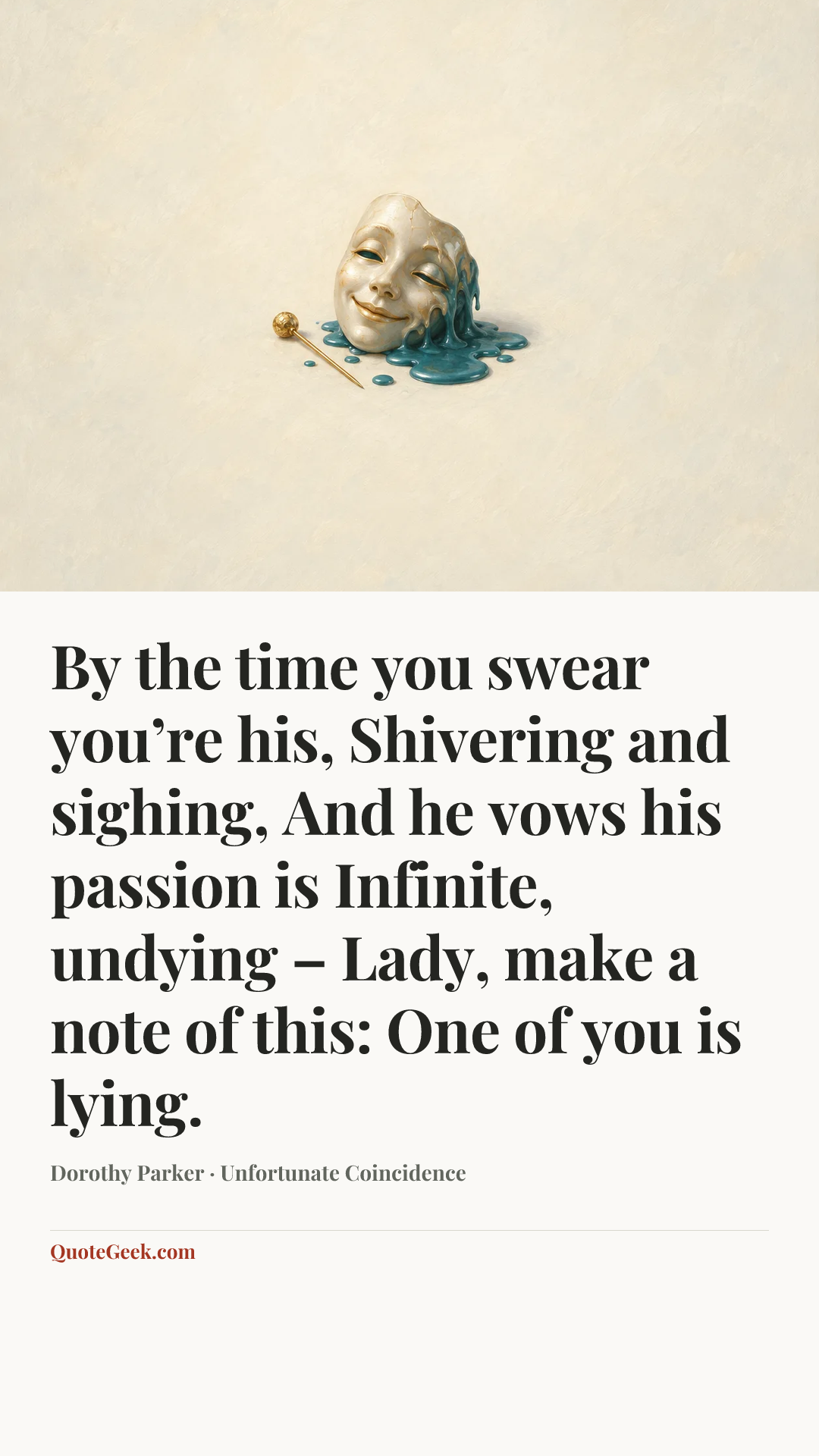 “By the time you swear you’re his,
Shivering and sighing,
And he vows his passion is
Infinite, undying –
Lady, make a note of this:
One of you is lying.” — Dorothy Parker · Unfortunate Coincidence. Illustrated QuoteGeek card.