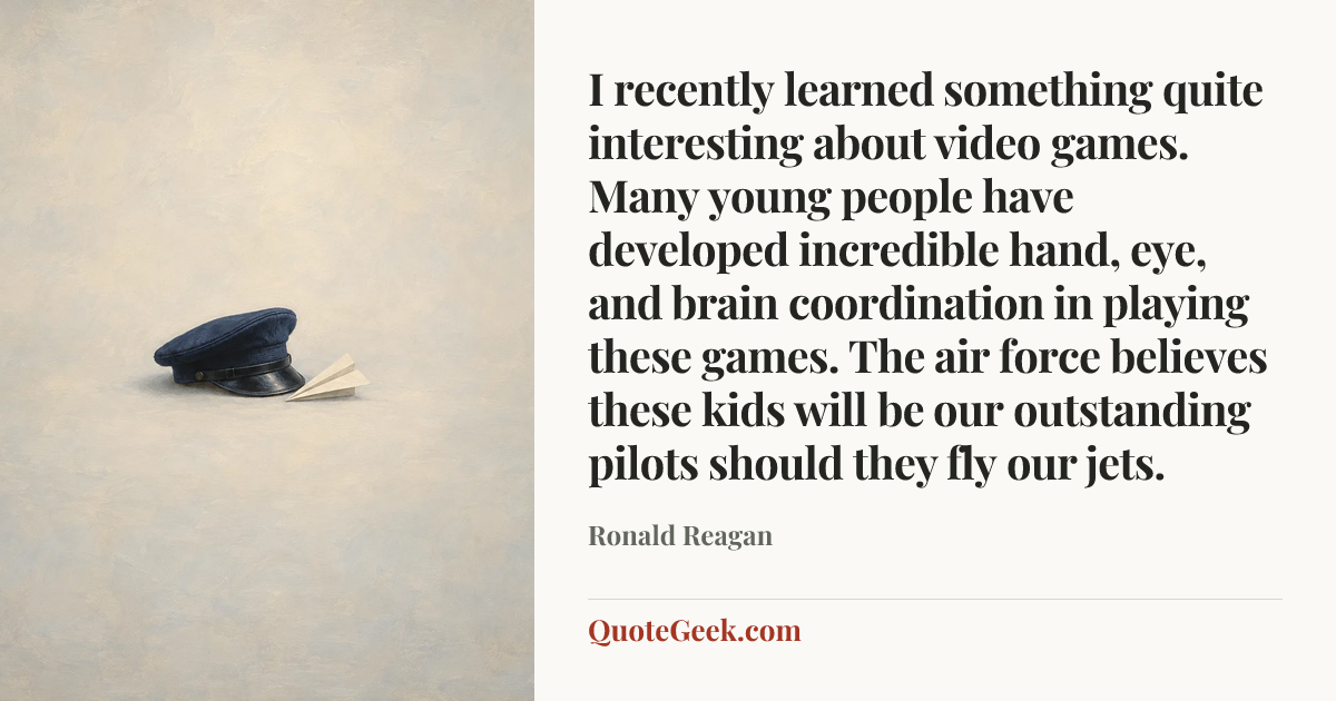 “I recently learned something quite interesting about video games. Many young people have developed incredible hand, eye, and brain coordination in playing these games. The air force believes these kids will be our outstanding pilots should they fly our jets.” — Ronald Reagan. Illustrated QuoteGeek card.